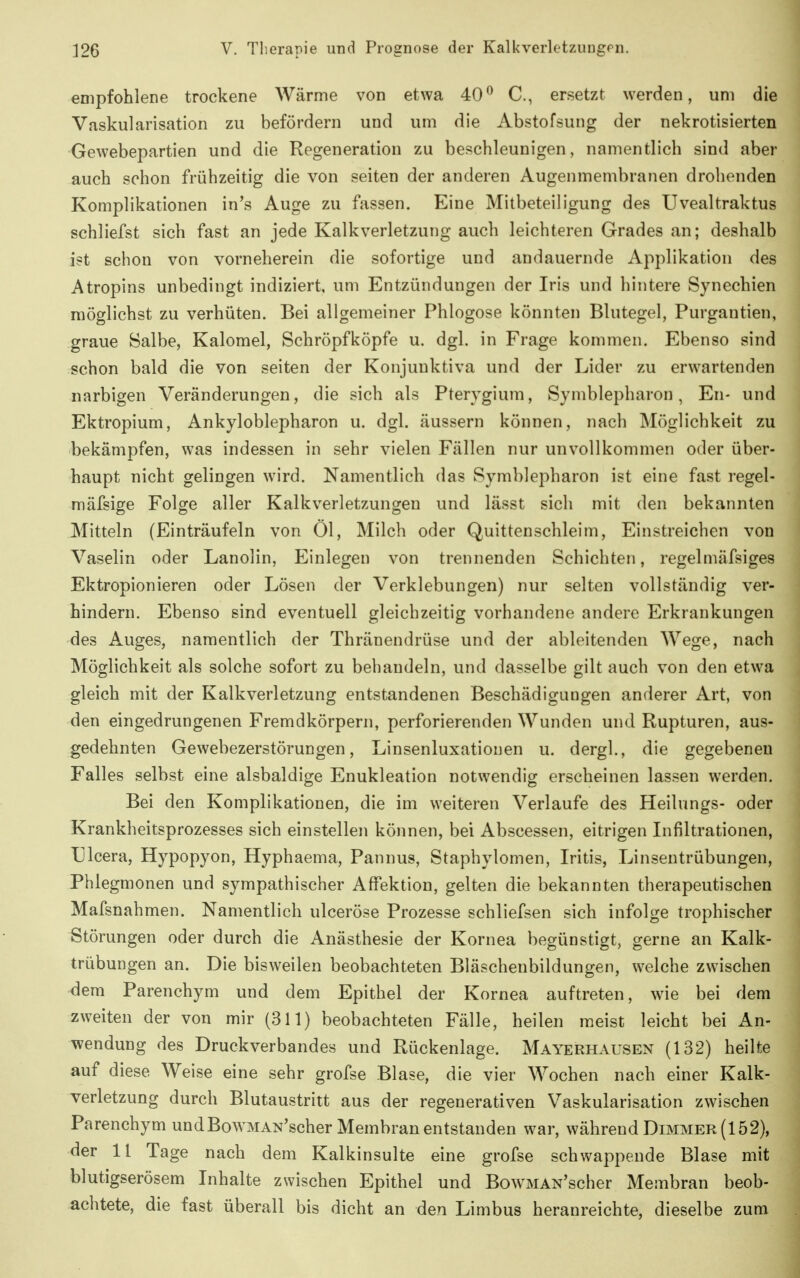 empfohlene trockene Wärme von etwa 40C, ersetzt werden, um die Vaskularisation zu befördern und um die Abstofsung der nekrotisierten Gewebepartien und die Regeneration zu beschleunigen, namentlich sind aber auch schon frühzeitig die von Seiten der anderen Augenmembranen drohenden Komplikationen in's Auge zu fassen. Eine Mitbeteiligung des Uvealtraktus schliefst sich fast an jede Kalkverletzung auch leichteren Grades an; deshalb ist schon von vorneherein die sofortige und andauernde Applikation des Atropins unbedingt indiziert, um Entzündungen der Iris und hintere Synechien möglichst zu verhüten. Bei allgemeiner Phlogose könnten Blutegel, Purgantien, graue Salbe, Kalomel, Schröpfköpfe u. dgl. in Frage kommen. Ebenso sind schon bald die von selten der Konjunktiva und der Lider zu erwartenden narbigen Veränderungen, die sich als Pterygium, Symblepharon, En- und Ektropium, Ankyloblepharon u. dgl. äussern können, nach Möglichkeit zu bekämpfen, was indessen in sehr vielen Fällen nur unvollkommen oder über- haupt nicht gelingen wird. Namentlich das Symblepharon ist eine fast regel- mäfsige Folge aller Kalkverletzungen und lässt sich mit den bekannten Mitteln (Einträufeln von Öl, Milch oder Quittenschleim, Einstreichen von Vaselin oder Lanolin, Einlegen von trennenden Schichten, regelmäfsiges Ektropionieren oder Lösen der Verklebungen) nur selten vollständig ver- hindern. Ebenso sind eventuell gleichzeitig vorhandene andere Erkrankungen des Auges, namentlich der Thränendrüse und der ableitenden Wege, nach Möglichkeit als solche sofort zu behandeln, und dasselbe gilt auch von den etwa gleich mit der Kalkverletzung entstandenen Beschädigungen anderer Art, von den eingedrungenen Fremdkörpern, perforierenden Wunden und Rupturen, aus- gedehnten Gewebezerstörungen, Linsenluxationen u. dergl., die gegebeneu Falles selbst eine alsbaldige Enukleation notwendig erscheinen lassen werden. Bei den Komplikationen, die im weiteren Verlaufe des Heilungs- oder Krankheitsprozesses sich einstellen können, bei Abscessen, eitrigen Infiltrationen, Ulcera, Hypopyon, Hyphaema, Pannus, Staphylomen, Iritis, Linsentrübungen, Phlegmonen und sympathischer Affektion, gelten die bekannten therapeutischen Mafsnahmen. Namentlich ulceröse Prozesse schliefsen sich infolge trophischer Störungen oder durch die Anästhesie der Kornea begünstigt, gerne an Kalk- trübungen an. Die bisweilen beobachteten Bläschenbildungen, welche zwischen dem Parenchym und dem Epithel der Kornea auftreten, wie bei dem zweiten der von mir (311) beobachteten Fälle, heilen meist leicht bei An- wendung des Druckverbandes und Rückenlage. Mayerhausen (132) heilte auf diese Weise eine sehr grofse Blase, die vier Wochen nach einer Kalk- verletzung durch Blutaustritt aus der regenerativen Vaskularisation zwischen Parenchym und BowMAN'scher Membran entstanden war, während Dimmer (152), der 11 Tage nach dem Kalkinsulte eine grofse schwappende Blase mit blutigserösem Inhalte zwischen Epithel und BowMAN'scher Membran beob- achtete, die fast überall bis dicht an den Limbus heranreichte, dieselbe zum