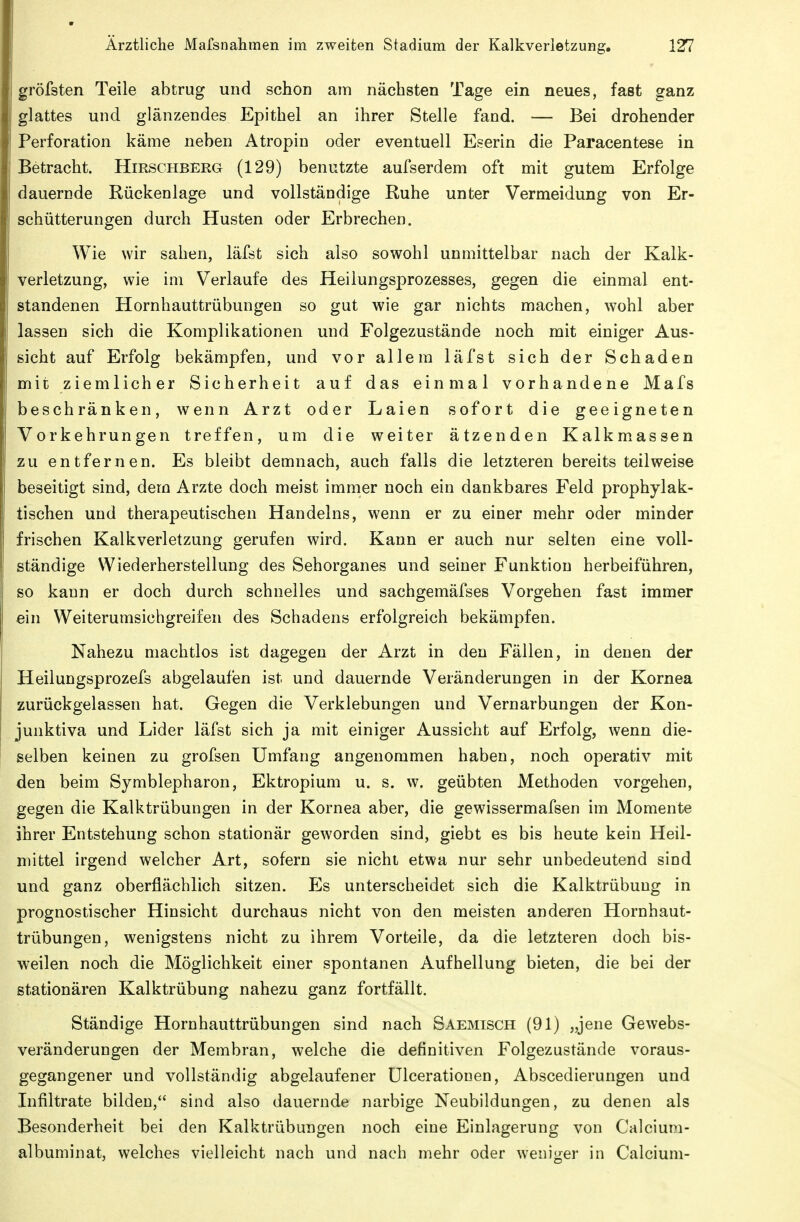 gröfsten Teile abtrug und schon am nächsten Tage ein neues, fast ganz glattes und glänzendes Epithel an ihrer Stelle fand. — Bei drohender Perforation käme neben Atropin oder eventuell Eserin die Paracentese in Betracht. Hirschberg (129) benutzte aufserdem oft mit gutem Erfolge dauernde Rückenlage und vollständige Ruhe unter Vermeidung von Er- schütterungen durch Husten oder Erbrechen. Wie wir sahen, läfst sich also sowohl unmittelbar nach der Kalk- verletzung, wie im Verlaufe des Heilungsprozesses, gegen die einmal ent- standenen Hornhauttrübungen so gut wie gar nichts machen, wohl aber lassen sich die Komplikationen und Folgezustände noch mit einiger Aus- sicht auf Erfolg bekämpfen, und vor allem läfst sich der Schaden mit ziemlicher Sicherheit auf das einmal vorhandene Mafs beschränken, wenn Arzt oder Laien sofort die geeigneten Vorkehrungen treffen, um die weiter ätzenden Kalkmassen zu entfernen. Es bleibt demnach, auch falls die letzteren bereits teilweise beseitigt sind, dem Arzte doch meist immer noch ein dankbares Feld prophylak- tischen und therapeutischen Handelns, wenn er zu einer mehr oder minder frischen Kalk Verletzung gerufen wird. Kann er auch nur selten eine voll- ständige Wiederherstellung des Sehorganes und seiner Funktion herbeiführen, so kann er doch durch schnelles und sachgemäfses Vorgehen fast immer ein Weiterumsichgreifen des Schadens erfolgreich bekämpfen. Nahezu machtlos ist dagegen der Arzt in den Fällen, in denen der Heilungsprozefs abgelaufen ist und dauernde Veränderungen in der Kornea zurückgelassen hat. Gegen die Verklebungen und Vernarbungen der Kon- junktiva und Lider läfst sich ja mit einiger Aussicht auf Erfolg, wenn die- selben keinen zu grofsen Umfang angenommen haben, noch operativ mit den beim Symblepharon, Ektropium u. s. w. geübten Methoden vorgehen, gegen die Kalktrübungen in der Kornea aber, die gewissermafsen im Momente ihrer Entstehung schon stationär geworden sind, giebt es bis heute kein Heil- mittel irgend welcher Art, sofern sie nicht etwa nur sehr unbedeutend sind und ganz oberflächlich sitzen. Es unterscheidet sich die Kalktrübuug in prognostischer Hinsicht durchaus nicht von den meisten anderen Hornhaut- trübungen, wenigstens nicht zu ihrem Vorteile, da die letzteren doch bis- weilen noch die Möglichkeit einer spontanen Aufhellung bieten, die bei der stationären Kalktrübung nahezu ganz fortfällt. Ständige Hornhauttrübungen sind nach Saemisch (91) „jene Gewebs- veränderungen der Membran, welche die definitiven Folgezustände voraus- gegangener und vollständig abgelaufener ülcerationen, Abscedierungen und Infiltrate bilden, sind also dauernde narbige Neubildungen, zu denen als Besonderheit bei den Kalktrübungen noch eine Einlagerung von Calcium- albuminat, welches vielleicht nach und nach mehr oder weniger in Calcium-