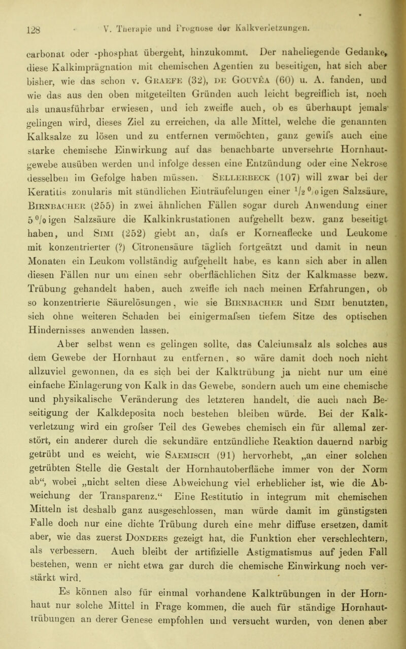 carboDat oder -phosphat übergeht, hinzukommt. Der naheliegende Gedanke, diese Kalkimprägnation mit chemischen Agentien zu beseitigen, hat sich aber bisher, wie das schon v. Gkaefe (32), dk Gouvka (60) u. A. fanden, und wie das aus den oben mitgeteilten Gründen auch leicht begreiflich ist, noch als unausführbar erwiesen, und ich zweifle auch, ob es überhaupt jemals- gelingen wird, dieses Ziel zu erreichen, da alle Mittel, welche die genannten Kalksalze zu lösen und zu entfernen vermöchten, ganz gewifs auch eine starke chemische Einwirkung auf das benachbarte unversehrte Hornhaut- gewebe ausüben werden und infolge dessen eine Entzündung oder eine Nekrose desselben im Gefolge haben müssen. Si:llekbi<:ck (107) will zwar bei der Keratitis zonularis mit stündlichen Einträufelungen einer V^^-oigen Salzsäure, Birnbacher (255) in zwei ähnlichen Fällen sogar durch Anwendung einer 5 ^/o igen Salzsäure die Kalkinkrustationen aufgehellt bezw. ganz beseitigt haben, und Simi (252) giebt an, dafs er Korneaflecke und Leukome mit konzentrierter (?) Citronensäure täglich fortgeätzt und damit in neun Monaten ein Leukom vollständig aufgehellt habe, es kann sich aber in allen diesen Fällen nur um einen sehr oberflächlichen Sitz der Kalkmasse bezw. Trübung gehandelt haben, auch zweifle ich nach meinen Erfahrungen, ob so konzentrierte Säurelösungen, wie sie Birnbacher und Smi benutzten, sich ohne weiteren Schaden bei eiuigermafsen tiefem Sitze des optischen Hindernisses anwenden lassen. Aber selbst wenn es gelingen sollte, das Calciumsalz als solches aus dem Gewebe der Hornhaut zu entfernen, so wäre damit doch noch nicht allzuviel gewonnen, da es sich bei der Kalktrübung ja nicht nur um eine einfache Einlagerung von Kalk in das Gewebe, sondern auch um eine chemische und physikalische Veränderung des letzteren handelt, die auch nach Be- seitigung der Kalkdeposita noch bestehen bleiben würde. Bei der Kalk- verletzung wird ein grofser Teil des Gewebes chemisch ein für allemal zer- stört, ein anderer durch die sekundäre entzündliche Reaktion dauernd narbig getrübt und es weicht, wie Saemisch (91) hervorhebt, „an einer solchen getrübten Stelle die Gestalt der Hornhautoberfläche immer von der Norm ab, wobei „nicht selten diese Abweichung viel erheblicher ist, wie die Ab- weichung der Transparenz. Eine Restitutio in integrum mit chemischen Mitteln ist deshalb ganz ausgeschlossen, man würde damit im günstigsten Falle doch nur eine dichte Trübung durch eine mehr difiuse ersetzen, damit aber, wie das zuerst Donders gezeigt hat, die Funktion eher verschlechtern, als verbessern. Auch bleibt der artifizielle Astigmatismus auf jeden Fall bestehen, wenn er nicht etwa gar durch die chemische Einwirkung noch ver- stärkt wird. Es können also für einmal vorhandene Kalktrübungen in der Horn- haut nur solche Mittel in Frage kommen, die auch für ständige Hornhaut- trübungen an derer Genese empfohlen und versucht wurden, von denen aber