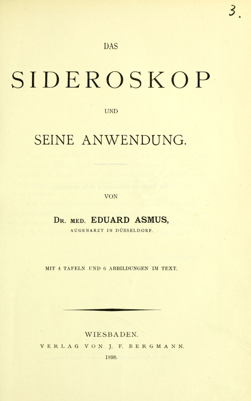 DAS SIDEROSKOP UND SEINE ANWENDUNG. VON Dr. med. EDUARD ASMUS, AUGENARZT IN DÜSSELDORF. MIT 4 TAFELN UND 6 ABBILDUNGEN IM TEXT. WIESBADEN. VERLAG VON J. F. BERGMANN. 1898.