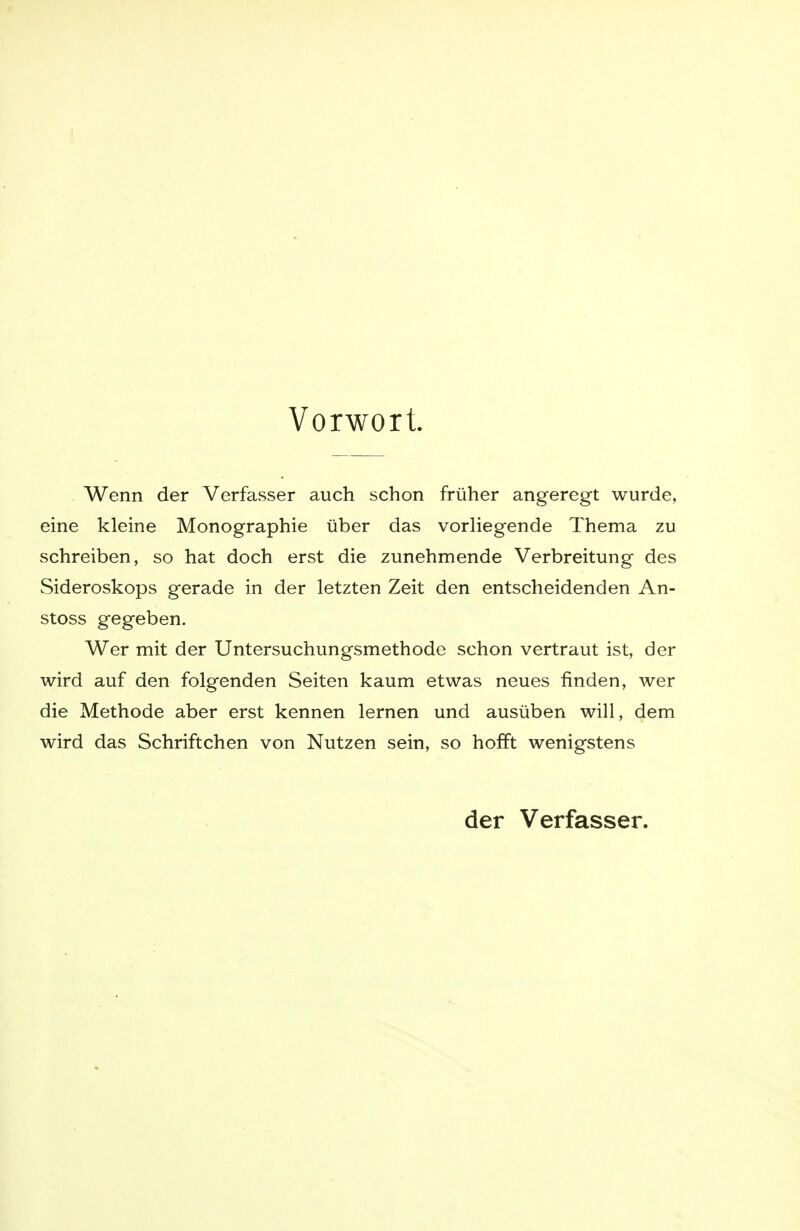 Vorwort. Wenn der Verfasser auch schon früher angeregt wurde, eine kleine Monographie über das vorliegende Thema zu schreiben, so hat doch erst die zunehmende Verbreitung des Sideroskops gerade in der letzten Zeit den entscheidenden An- stoss gegeben. Wer mit der Untersuchungsmethode schon vertraut ist, der wird auf den folgenden Seiten kaum etwas neues finden, wer die Methode aber erst kennen lernen und ausüben will, dem wird das Schriftchen von Nutzen sein, so hofft wenigstens der Verfasser.