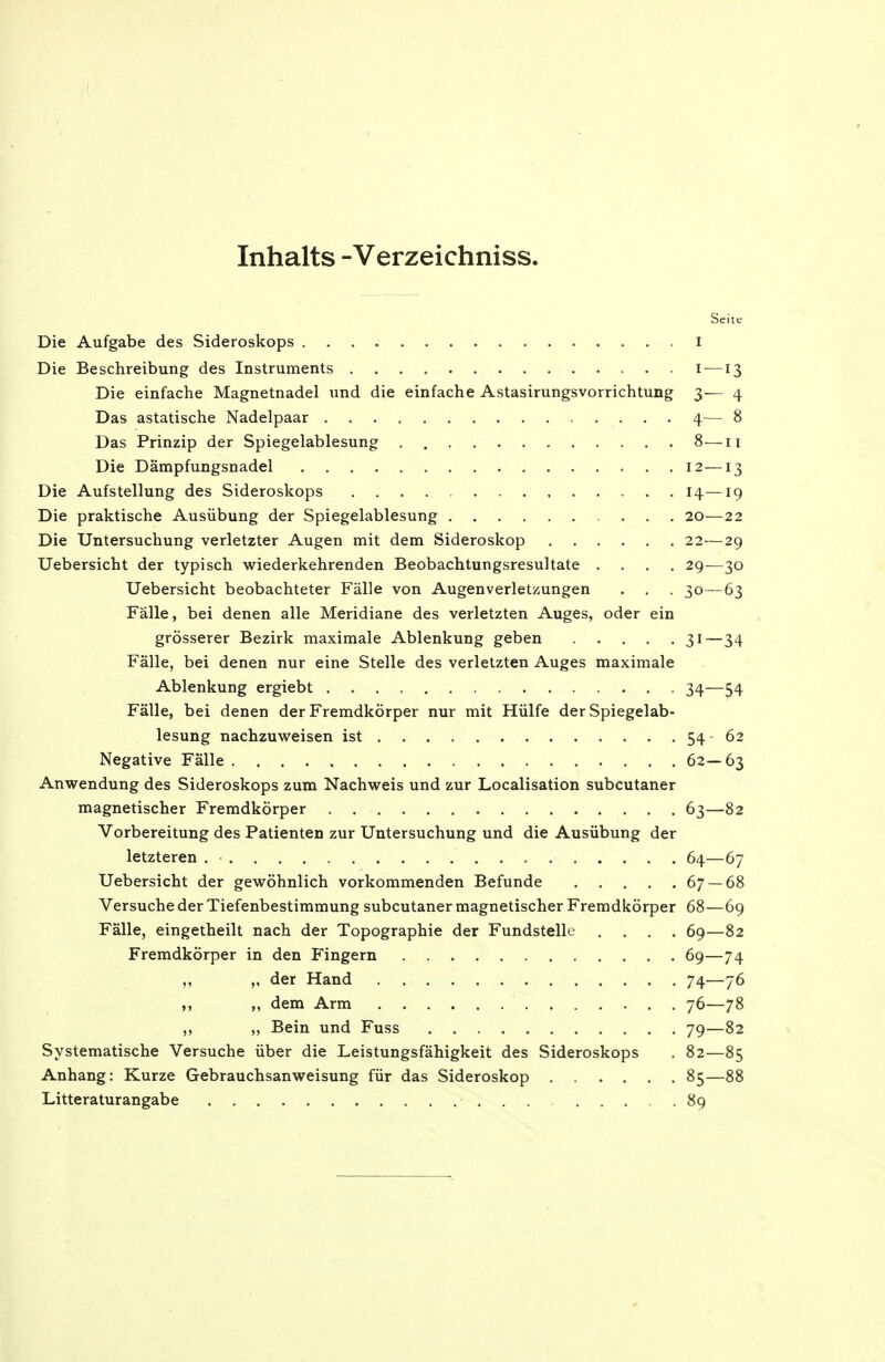 Inhalts -Verzeichniss. Seite Die Aufgabe des Sideroskops i Die Beschreibung des Instruments i—13 Die einfache Magnetnadel und die einfache Astasirungsvorrichtung 3— 4 Das astatische Nadelpaar 4— 8 Das Prinzip der Spiegelablesung 8—11 Die Dämpfungsnadel 12—13 Die Aufstellung des Sideroskops , 14—19 Die praktische Ausübung der Spiegelablesung 20—22 Die Untersuchung verletzter Augen mit dem Sideroskop 22—29 Uebersicht der typisch wiederkehrenden Beobachtungsresultate .... 29—30 Uebersicht beobachteter Fälle von Augenverletzungen . . . 30—63 Fälle, bei denen alle Meridiane des verletzten Auges, oder ein grösserer Bezirk maximale Ablenkung geben 31 — 34 Fälle, bei denen nur eine Stelle des verletzten Auges maximale Ablenkung ergiebt 34—54 Fälle, bei denen der Fremdkörper nur mit Hülfe der Spiegelab- lesung nachzuweisen ist 54 62 Negative Fälle 62—63 Anwendung des Sideroskops zum Nachweis und zur Localisation subcutaner magnetischer Fremdkörper 63—82 Vorbereitung des Patienten zur Untersuchung und die Ausübung der letzteren . • 64—67 Uebersicht der gewöhnlich vorkommenden Befunde 67 — 68 Versuche der Tiefenbestimmung subcutaner magnetischer Fremdkörper 68—69 Fälle, eingetheilt nach der Topographie der Fundstelle .... 69—82 Fremdkörper in den Fingern 69—74 ,, „ der Hand 74—76 ,, „ dem Arm 76—78 ,, „ Bein und Fuss 79—82 Systematische Versuche über die Leistungsfähigkeit des Sideroskops . 82—85 Anhang: Kurze Gebrauchsanweisung für das Sideroskop 85—88 Litteraturangabe 89