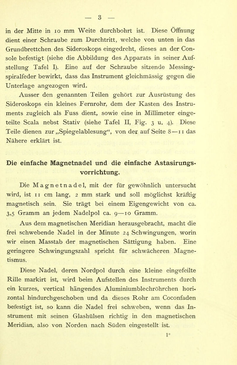 in der Mitte in 10 mm Weite durchbohrt ist. Diese Öffnung dient einer Schraube zum Durchtritt, welche von unten in das Grundbrettchen des Sideroskops eingedreht, dieses an der Con- sole befestigt (siehe die Abbildung des Apparats in seiner Auf- stellung Tafel I). Eine auf der Schraube sitzende Messing- spiralfeder bewirkt, dass das Instrument gleichmässig gegen die Unterlage angezogen wird. Ausser den genannten Teilen gehört zur Ausrüstung des Sideroskops ein kleines Fernrohr, dem der Kasten des Instru- ments zugleich als Fuss dient, sowie eine in Millimeter einge- teilte Scala nebst Stativ (siehe Tafel II, Fig. 3 u. 4). Diese Teile dienen zur „Spiegelablesung, von der auf Seite 8 —11 das Nähere erklärt ist. Die einfache Magnetnadel und die einfache Astasirungs- vorrichtung. Die Magnetnadel, mit der für gewöhnlich untersucht wird, ist 11 cm lang, 2 mm stark und soll möglichst kräftig magnetisch sein. Sie trägt bei einem Eigengewicht von ca. 3,5 Gramm an jedem Nadelpol ca. 9—10 Gramm. Aus dem magnetischen Meridian herausgebracht, macht die frei schwebende Nadel in der Minute 24 Schwingungen, worin wir einen Masstab der magnetischen Sättigung haben. Eine geringere Schwingungszahl spricht für schwächeren Magne- tismus. Diese Nadel, deren Nordpol durch eine kleine eingefeilte Rille markirt ist, wird beim Aufstellen des Instruments durch ein kurzes, vertical hängendes Aluminiumble ehr öhrchen hori- zontal hindurchgeschoben und da dieses Rohr am Coconfaden befestigt ist, so kann die Nadel frei schweben, wenn das In- strument mit seinen Glashülsen richtig in den magnetischen Meridian, also von Norden nach Süden eingestellt ist. 1*