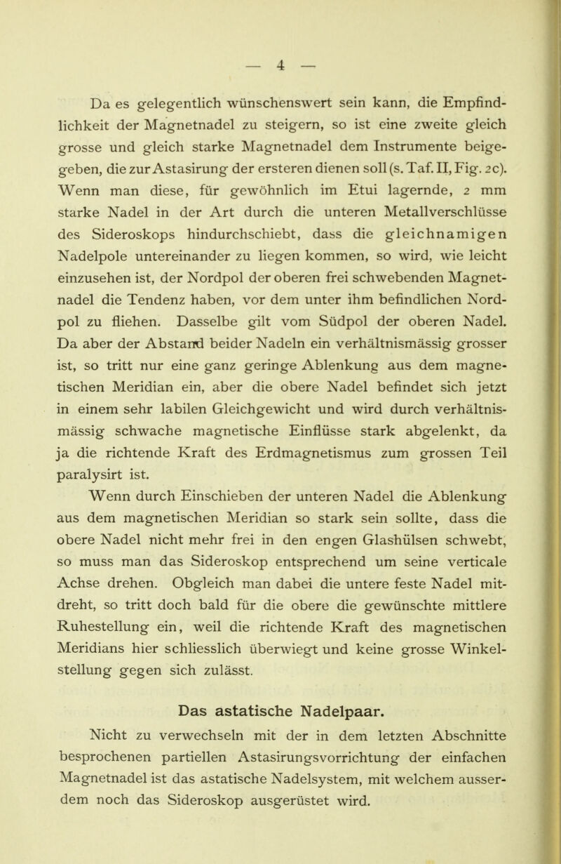 Da es gelegentlich wünschenswert sein kann, die Empfind- lichkeit der Magnetnadel zu steigern, so ist eine zweite gleich grosse und gleich starke Magnetnadel dem Instrumente beige- geben, die zur Astasirung der ersteren dienen soll (s. Taf. II, Fig. 2 c). Wenn man diese, für gewöhnlich im Etui lagernde, 2 mm starke Nadel in der Art durch die unteren Metallverschlüsse des Sideroskops hindurchschiebt, dass die gleichnamigen Nadelpole untereinander zu liegen kommen, so wird, wie leicht einzusehen ist, der Nordpol der oberen frei schwebenden Magnet- nadel die Tendenz haben, vor dem unter ihm befindlichen Nord- pol zu fliehen. Dasselbe gilt vom Südpol der oberen Nadel. Da aber der Abstand beider Nadeln ein verhältnismässig grosser ist, so tritt nur eine ganz geringe Ablenkung aus dem magne- tischen Meridian ein, aber die obere Nadel befindet sich jetzt in einem sehr labilen Gleichgewicht und wird durch verhältnis- mässig schwache magnetische Einflüsse stark abgelenkt, da ja die richtende Kraft des Erdmagnetismus zum grossen Teil paralysirt ist. Wenn durch Einschieben der unteren Nadel die Ablenkung aus dem magnetischen Meridian so stark sein sollte, dass die obere Nadel nicht mehr frei in den engen Glashülsen schwebt, so muss man das Sideroskop entsprechend um seine verticale Achse drehen. Obgleich man dabei die untere feste Nadel mit- dreht, so tritt doch bald für die obere die gewünschte mittlere Ruhestellung ein, weil die richtende Kraft des magnetischen Meridians hier schliesslich überwiegt und keine grosse Winkel- stellung gegen sich zulässt. Das astatische Nadelpaar. Nicht zu verwechseln mit der in dem letzten Abschnitte besprochenen partiellen Astasirungsvorrichtung der einfachen Magnetnadel ist das astatische Nadelsystem, mit welchem ausser- dem noch das Sideroskop ausgerüstet wird.