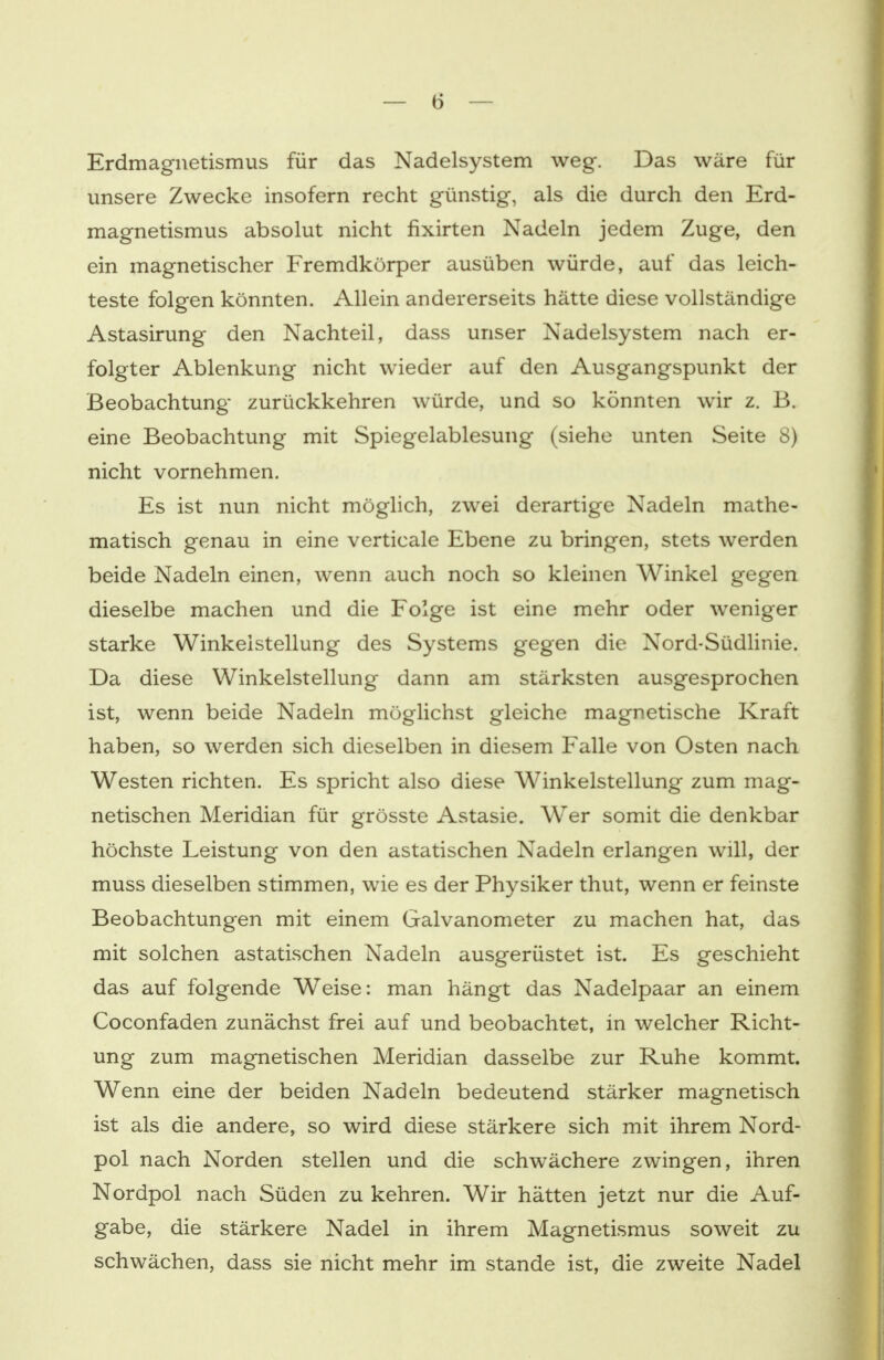 Erdmagnetismus für das Nadelsystem weg. Das wäre für unsere Zwecke insofern recht günstig, als die durch den Erd- magnetismus absolut nicht fixirten Nadeln jedem Zuge, den ein magnetischer Fremdkörper ausüben würde, auf das leich- teste folgen könnten. Allein andererseits hätte diese vollständige Astasirung den Nachteil, dass unser Nadelsystem nach er- folgter Ablenkung nicht wieder auf den Ausgangspunkt der Beobachtung zurückkehren würde, und so könnten wir z. B. eine Beobachtung mit Spiegelablesung (siehe unten Seite 8) nicht vornehmen. Es ist nun nicht möglich, zwei derartige Nadeln mathe- matisch genau in eine verticale Ebene zu bringen, stets werden beide Nadeln einen, wenn auch noch so kleinen Winkel gegen dieselbe machen und die Folge ist eine mehr oder weniger starke Winkeistellung des Systems gegen die Nord-Südlinie. Da diese Winkelstellung dann am stärksten ausgesprochen ist, wenn beide Nadeln möglichst gleiche magnetische Kraft haben, so werden sich dieselben in diesem Falle von Osten nach Westen richten. Es spricht also diese Winkelstellung- zum mag- netischen Meridian für grösste Astasie. Wer somit die denkbar höchste Leistung von den astatischen Nadeln erlangen will, der muss dieselben stimmen, wie es der Physiker thut, wenn er feinste Beobachtungen mit einem Galvanometer zu machen hat, das mit solchen astatischen Nadeln ausgerüstet ist. Es geschieht das auf folgende Weise: man hängt das Nadelpaar an einem Coconfaden zunächst frei auf und beobachtet, in welcher Richt- ung zum magnetischen Meridian dasselbe zur Ruhe kommt. Wenn eine der beiden Nadeln bedeutend stärker magnetisch ist als die andere, so wird diese stärkere sich mit ihrem Nord- pol nach Norden stellen und die schwächere zwingen, ihren Nordpol nach Süden zu kehren. Wir hätten jetzt nur die Auf- gabe, die stärkere Nadel in ihrem Magnetismus soweit zu schwächen, dass sie nicht mehr im stände ist, die zweite Nadel