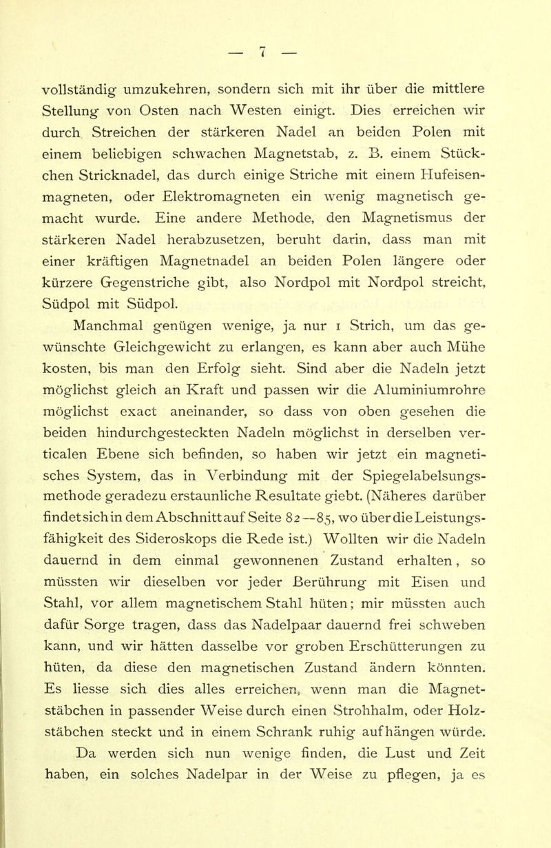 vollständig umzukehren, sondern sich mit ihr über die mittlere Stellung von Osten nach Westen einigt. Dies erreichen wir durch Streichen der stärkeren Nadel an beiden Polen mit einem beliebigen schwachen Magnetstab, z. B. einem Stück- chen Stricknadel, das durch einige Striche mit einem Hufeisen- magneten, oder Elektromagneten ein wenig magnetisch ge- macht wurde. Eine andere Methode, den Magnetismus der stärkeren Nadel herabzusetzen, beruht darin, dass man mit einer kräftigen Magnetnadel an beiden Polen längere oder kürzere Gegenstriche gibt, also Nordpol mit Nordpol streicht, Südpol mit Südpol. Manchmal genügen wenige, ja nur i Strich, um das ge- wünschte Gleichgewicht zu erlangen, es kann aber auch Mühe kosten, bis man den Erfolg sieht. Sind aber die Nadeln jetzt möglichst gleich an Kraft und passen wir die Aluminiumrohre möglichst exact aneinander, so dass von oben gesehen die beiden hindurchgesteckten Nadeln möglichst in derselben ver- ticalen Ebene sich befinden, so haben wir jetzt ein magneti- sches System, das in Verbindung mit der Spiegelabelsungs- methode geradezu erstaunliche Resultate giebt. (Näheres darüber findet sich in dem Abschnitt auf Seite 82—85, wo über die Leistungs- fähigkeit des Sideroskops die Rede ist.) Wollten wir die Nadeln dauernd in dem einmal gewonnenen Zustand erhalten, so müssten wir dieselben vor jeder Berührung mit Eisen und Stahl, vor allem magnetischem Stahl hüten; mir müssten auch dafür Sorge tragen, dass das Nadelpaar dauernd frei schweben kann, und wir hätten dasselbe vor groben Erschütterungen zu hüten, da diese den magnetischen Zustand ändern könnten. Es liesse sich dies alles erreichen, wenn man die Magnet- stäbchen in passender Weise durch einen Strohhalm, oder Holz- stäbchen steckt und in einem Schrank ruhig aufhängen würde. Da werden sich nun wenige finden, die Lust und Zeit haben, ein solches Nadelpar in der Weise zu pflegen, ja es