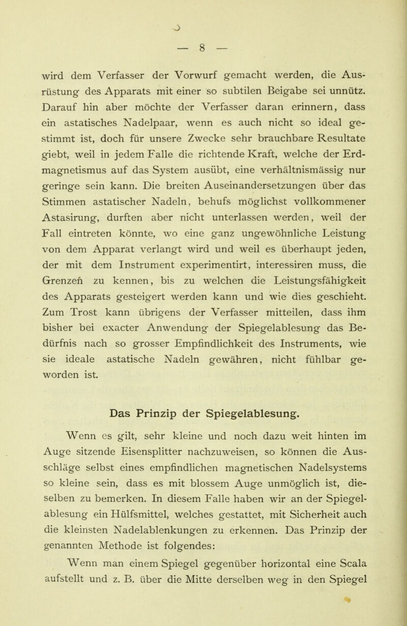 wird dem Verfasser der Vorwurf gemacht werden, die Aus- rüstung des Apparats mit einer so subtilen Beigabe sei unnütz. Darauf hin aber möchte der Verfasser daran erinnern, dass ein astatisches Nadelpaar, wenn es auch nicht so ideal ge- stimmt ist, doch für unsere Zwecke sehr brauchbare Resultate giebt, weil in jedem Falle die richtende Kraft, welche der Erd- magnetismus auf das System ausübt, eine verhältnismässig nur geringe sein kann. Die breiten Auseinandersetzungen über das Stimmen astatischer Nadeln, behufs möglichst vollkommener Astasirung, durften aber nicht unterlassen werden, weil der Fall eintreten könnte, wo eine ganz ungewöhnliche Leistung von dem Apparat verlangt wird und weil es überhaupt jeden, der mit dem Instrument experimentirt, interessiren muss, die Grenzen zu kennen, bis zu welchen die Leistungsfähigkeit des Apparats gesteigert werden kann und wie dies geschieht. Zum Trost kann übrigens der Verfasser mitteilen, dass ihm bisher bei exacter Anwendung der Spiegelablesung das Be- dürfnis nach so grosser Empfindlichkeit des Instruments, wie sie ideale astatische Nadeln gewähren, nicht fühlbar ge- worden ist. Das Prinzip der Spiegelablesung. Wenn es gilt, sehr kleine und noch dazu weit hinten im Auge sitzende Eisensplitter nachzuweisen, so können die Aus- schläge selbst eines empfindlichen magnetischen Nadelsystems so kleine sein, dass es mit blossem Auge unmöglich ist, die- selben zu bemerken. In diesem Falle haben wir an der Spiegel- ablesung ein Hülfsmittel, welches gestattet, mit Sicherheit auch die kleinsten Nadelablenkungen zu erkennen. Das Prinzip der genannten Methode ist folgendes: Wenn man einem Spiegel gegenüber horizontal eine Scala aufstellt und z. B. über die Mitte derselben weg in den Spiegel