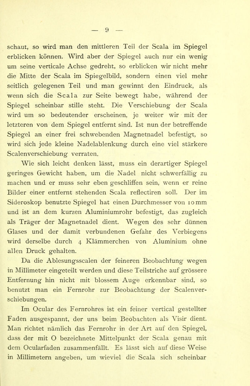 schaut, so wird man den mittleren Teil der Scala im Spiegel erblicken können. Wird aber der Spiegel auch nur ein wenig um seine verticale Achse gedreht, so erblicken wir nicht mehr die Mitte der Scala im Spiegelbild, sondern einen viel mehr seitlich gelegenen Teil und man gewinnt den Eindruck, als wenn sich die Scala zur Seite bewegt habe, während der Spiegel scheinbar stille steht. Die Verschiebung der Scala wird um so bedeutender erscheinen, je weiter wir mit der letzteren von dem Spiegel entfernt sind. Ist nun der betreffende Spiegel an einer frei schwebenden Magnetnadel befestigt, so wird sich jede kleine Nadelablenkung durch eine viel stärkere Scalenverschiebung verraten. Wie sich leicht denken lässt, muss ein derartiger Spiegel geringes Gewicht haben, um die Nadel nicht schwerfällig zu machen und er muss sehr eben geschliffen sein, wenn er reine Bilder einer entfernt stehenden Scala reflectiren soll. Der im Sideroskop benutzte Spiegel hat einen Durchmesser von iomm und ist an dem kurzen Aluminiumrohr befestigt, das zugleich als Träger der Magnetnadel dient. Wegen des sehr dünnen Glases und der damit verbundenen Gefahr des Verbiegens wird derselbe durch 4 Klämmerchen von Aluminium ohne allen Druck gehalten. Da die Ablesungsscalen der feineren Beobachtung wegen in Millimeter eingeteilt werden und diese Teilstriche auf grössere Entfernung hin nicht mit blossem Auge erkennbar sind, so benutzt man ein Fernrohr zur Beobachtung der Scalenver- schiebungen. Im Ocular des Fernrohres ist ein feiner vertical gestellter Faden ausgespannt, der uns beim Beobachten als Visir dient. Man richtet nämlich das Fernrohr in der Art auf den Spiegel, dass der mit O bezeichnete Mittelpunkt der Scala genau mit dem Ocularfaden zusammenfällt. Es lässt sich auf diese Weise in Millimetern angeben, um wieviel die Scala sich scheinbar