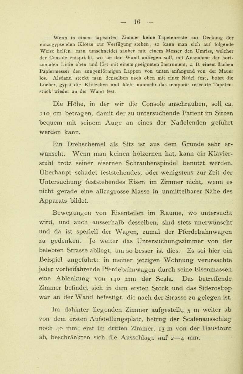 Wenn in einem tapezirten Zimmer keine Tapetenreste zur Deckung der einzugypsenden Klötze zur Verfügung stehen, so kann man sich auf folgende Weise helfen: man umschneidet sauber mit einem Messer den Umriss, welcher der Console entspricht, wo sie der Wand anliegen soll, mit Ausnahme der hori- zontalen Linie oben und löst mit einem geeigneten Instrument, z. B. einem flachen Papiermesser den zungenförmigen Lappen von unten anfangend von der Mauer los. Alsdann steckt man denselben nach oben mit einer Nadel fest, bohrt die Löcher, gypst die Klötzchen und klebt nunmehr das temporär resecirte Tapeten- stück wieder an der Wand fest. Die Höhe, in der wir die Console anschrauben, soll ca. 110 cm betragen, damit der zu untersuchende Patient im Sitzen bequem mit seinem Auge an eines der Nadelenden geführt werden kann. Ein Drehschemel als Sitz ist aus dem Grunde sehr er- wünscht. Wenn man keinen hölzernen hat, kann ein Klavier- stuhl trotz seiner eisernen Schraubenspindel benutzt werden. Überhaupt schadet feststehendes, oder wenigstens zur Zeit der Untersuchung feststehendes Eisen im Zimmer nicht, wenn es nicht gerade eine allzugrosse Masse in unmittelbarer Nähe des Apparats bildet. Bewegungen von Eisenteilen im Räume, wo untersucht wird, und auch ausserhalb desselben, sind stets unerwünscht und da ist speziell der Wagen, zumal der Pferdebahnwagen zu gedenken. Je weiter das Untersuchungszimmer von der belebten Strasse abliegt, um so besser ist dies. Es sei hier ein Beispiel angeführt: in meiner jetzigen Wohnung verursachte jeder vorbeifahrende Pferdebahnwagen durch seine Eisenmassen eine Ablenkung von 140 mm der Scala. Das betreffende Zimmer befindet sich in dem ersten Stock und das Sideroskop war an der Wand befestigt, die nach der Strasse zu gelegen ist. Im dahinter liegenden Zimmer aufgestellt, 5 m weiter ab von dem ersten Aufstellungsplatz, betrug der Scalenausschlag noch 40 mm; erst im dritten Zimmer, 13 m von der Hausfront ab, beschränkten sich die Ausschläge auf 2—4 mm.