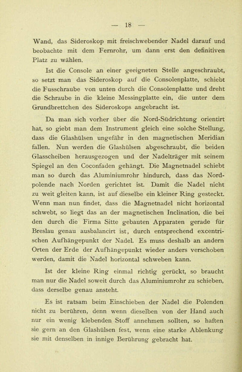 Wand, das Sideroskop mit freischwebender Nadel darauf und beobachte mit dem Fernrohr, um dann erst den definitiven Platz zu wählen. Ist die Console an einer geeigneten Stelle angeschraubt, so setzt man das Sideroskop auf die Consolenplatte, schiebt die Fusschraube von unten durch die Consolenplatte und dreht die Schraube in die kleine Messingplatte ein, die unter dem Grundbrettchen des Sideroskops angebracht ist. Da man sich vorher über die Nord-Südrichtung orientirt hat, so giebt man dem Instrument gleich eine solche Stellung, dass die Glashülsen ungefähr in den magnetischen Meridian fallen. Nun werden die Glashülsen abgeschraubt, die beiden Glasscheiben herausgezogen und der Nadelträger mit seinem Spiegel an den Coconfaden gehängt. Die Magnetnadel schiebt man so durch das Aluminiumrohr hindurch, dass das Nord- polende nach Norden gerichtet ist. Damit die Nadel nicht zu weit gleiten kann, ist auf dieselbe ein kleiner Ring gesteckt. Wenn man nun findet, dass die Magnetnadel nicht horizontal schwebt, so liegt das an der magnetischen Inclination, die bei den durch die Firma Sitte gebauten Apparaten gerade für Breslau genau ausbalancirt ist, durch entsprechend excentri- schen Aufhängepunkt der Nadel. Es muss deshalb an andern Orten der Erde der Aufhängepunkt wieder anders verschoben werden, damit die Nadel horizontal schweben kann. Ist der kleine Ring einmal richtig gerückt, so braucht man nur die Nadel soweit durch das Aluminiumrohr zu schieben, dass derselbe genau ansteht. Es ist ratsam beim Einschieben der Nadel die Polenden nicht zu berühren, denn wenn dieselben von der Hand auch nur ein wenig klebenden Stoff annehmen sollten, so haften sie gern an den Glashülsen fest, wenn eine starke Ablenkung sie mit denselben in innige Berührung gebracht hat.