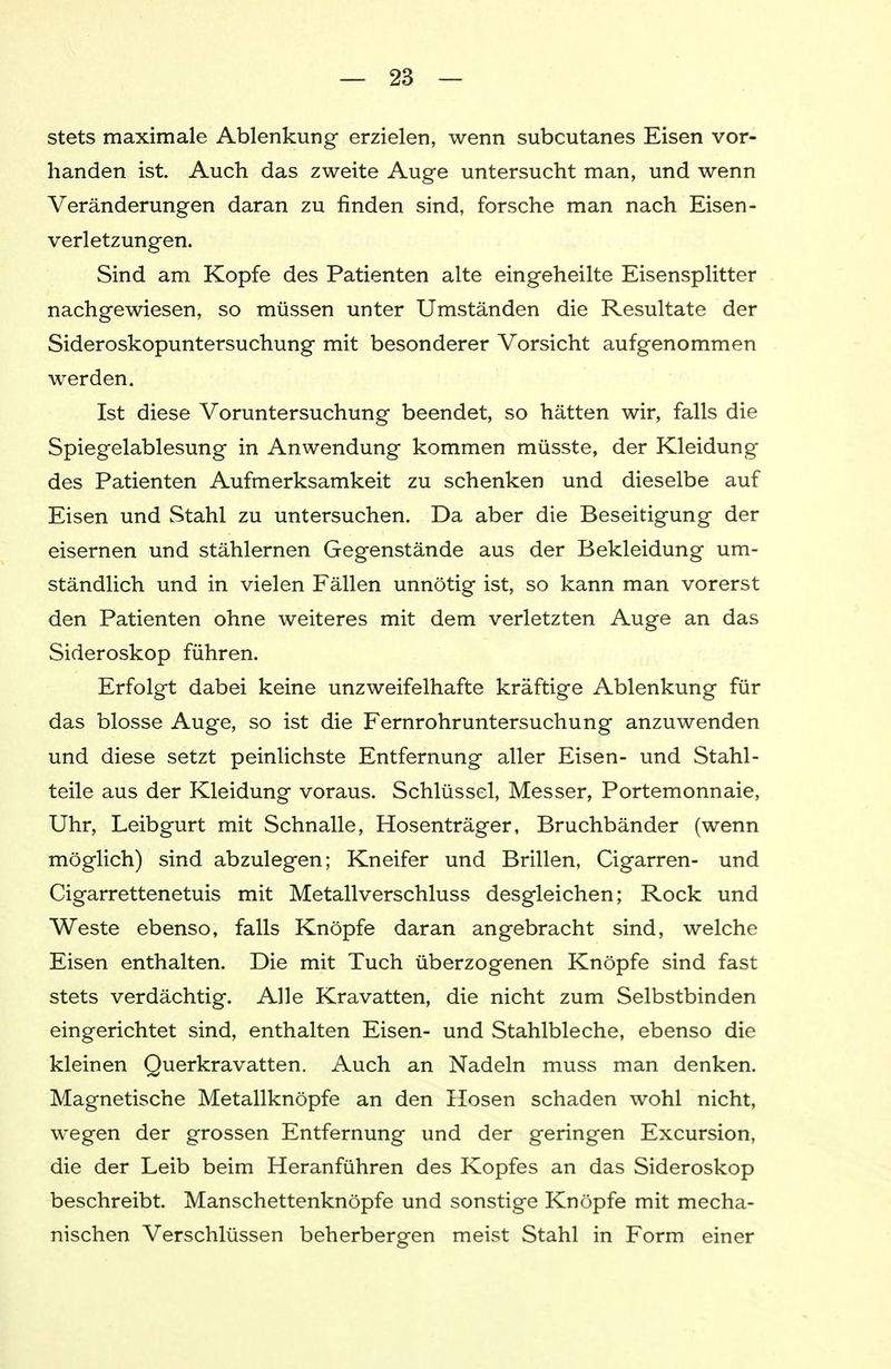 stets maximale Ablenkung erzielen, wenn subcutanes Eisen vor- handen ist. Auch das zweite Auge untersucht man, und wenn Veränderungen daran zu finden sind, forsche man nach Eisen- verletzungen. Sind am Kopfe des Patienten alte eingeheilte Eisensplitter nachgewiesen, so müssen unter Umständen die Resultate der Sideroskopuntersuchung mit besonderer Vorsicht aufgenommen werden. Ist diese Voruntersuchung beendet, so hätten wir, falls die Spiegelablesung in Anwendung kommen müsste, der Kleidung des Patienten Aufmerksamkeit zu schenken und dieselbe auf Eisen und Stahl zu untersuchen. Da aber die Beseitigung der eisernen und stählernen Gegenstände aus der Bekleidung um- ständlich und in vielen Fällen unnötig ist, so kann man vorerst den Patienten ohne weiteres mit dem verletzten Auge an das Sideroskop führen. Erfolgt dabei keine unzweifelhafte kräftige Ablenkung für das blosse Auge, so ist die Fernrohr Untersuchung anzuwenden und diese setzt peinlichste Entfernung aller Eisen- und Stahl- teile aus der Kleidung voraus. Schlüssel, Messer, Portemonnaie, Uhr, Leibgurt mit Schnalle, Hosenträger, Bruchbänder (wenn möglich) sind abzulegen; Kneifer und Brillen, Cigarren- und Cigarrettenetuis mit Metallverschluss desgleichen; Rock und Weste ebenso, falls Knöpfe daran angebracht sind, welche Eisen enthalten. Die mit Tuch überzogenen Knöpfe sind fast stets verdächtig. Alle Kravatten, die nicht zum Selbstbinden eingerichtet sind, enthalten Eisen- und Stahlbleche, ebenso die kleinen Querkravatten. Auch an Nadeln muss man denken. Magnetische Metallknöpfe an den Hosen schaden wohl nicht, wegen der grossen Entfernung und der geringen Excursion, die der Leib beim Heranführen des Kopfes an das Sideroskop beschreibt. Manschettenknöpfe und sonstige Knöpfe mit mecha- nischen Verschlüssen beherbergen meist Stahl in Form einer