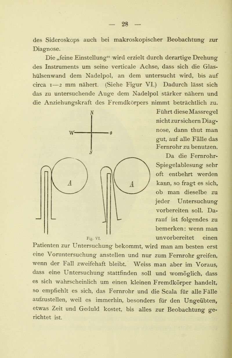 N des Sideroskops auch bei makroskopischer Beobachtung zur Diagnose. Die „feine Einstellung wird erzielt durch derartige Drehung des Instruments um seine verticale Achse, dass sich die Glas- hülsenwand dem Nadelpol, an dem untersucht wird, bis auf circa i—2 mm nähert. (Siehe Figur VI.) Dadurch lässt sich das zu untersuchende Auge dem Nadelpol stärker nähern und die Anziehungskraft des Fremdkörpers nimmt beträchtlich zu. Führt diese Massregel nicht zur sichern Diag- nose, dann thut man gut, auf alle Fälle das Fernrohr zu benutzen. Da die Fernrohr- Spiegelablesung sehr oft entbehrt werden kann, so fragt es sich, ob man dieselbe zu jeder Untersuchung vorbereiten soll. Da- rauf ist folgendes zu bemerken: wenn man unvorbereitet Fig. VI. einen Patienten zur Untersuchung bekommt, wird man am besten erst eine Voruntersuchung anstellen und nur zum Fernrohr greifen, wenn der Fall zweifehaft bleibt. Weiss man aber im Voraus, dass eine Untersuchung stattfinden soll und womöglich, dass es sich wahrscheinlich um einen kleinen Fremdkörper handelt, so empfiehlt es sich, das Fernrohr und die Scala für alle Fälle aufzustellen, weil es immerhin, besonders für den Ungeübten, etwas Zeit und Geduld kostet, bis alles zur Beobachtung ge- richtet ist.