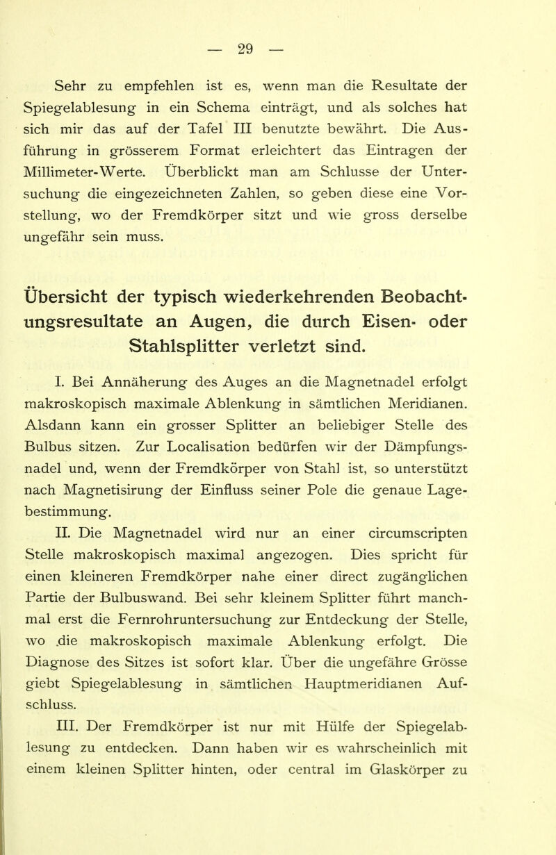 Sehr zu empfehlen ist es, wenn man die Resultate der Spiegelablesung in ein Schema einträgt, und als solches hat sich mir das auf der Tafel III benutzte bewährt. Die Aus- führung in grösserem Format erleichtert das Eintragen der Millimeter-Werte. Überblickt man am Schlüsse der Unter- suchung die eingezeichneten Zahlen, so geben diese eine Vor- stellung, wo der Fremdkörper sitzt und wie gross derselbe ungefähr sein muss. Übersicht der typisch wiederkehrenden Beobacht- ungsresultate an Augen, die durch Eisen- oder Stahlsplitter verletzt sind. I. Bei Annäherung des Auges an die Magnetnadel erfolgt makroskopisch maximale Ablenkung in sämtlichen Meridianen. Alsdann kann ein grosser Splitter an beliebiger Stelle des Bulbus sitzen. Zur Localisation bedürfen wir der Dämpfungs- nadel und, wenn der Fremdkörper von Stahl ist, so unterstützt nach Magnetisirung der Einfluss seiner Pole die genaue Lage- bestimmung. IL Die Magnetnadel wird nur an einer circumscripten Stelle makroskopisch maximal angezogen. Dies spricht für einen kleineren Fremdkörper nahe einer direct zugänglichen Partie der Bulbuswand. Bei sehr kleinem Splitter führt manch- mal erst die Fernrohruntersuchung zur Entdeckung der Stelle, wo .die makroskopisch maximale Ablenkung erfolgt. Die Diagnose des Sitzes ist sofort klar. Über die ungefähre Grösse giebt Spiegelablesung in sämtlichen Hauptmeridianen Auf- schluss. III. Der Fremdkörper ist nur mit Hülfe der Spiegelab- lesung zu entdecken. Dann haben wir es wahrscheinlich mit einem kleinen Splitter hinten, oder central im Glaskörper zu