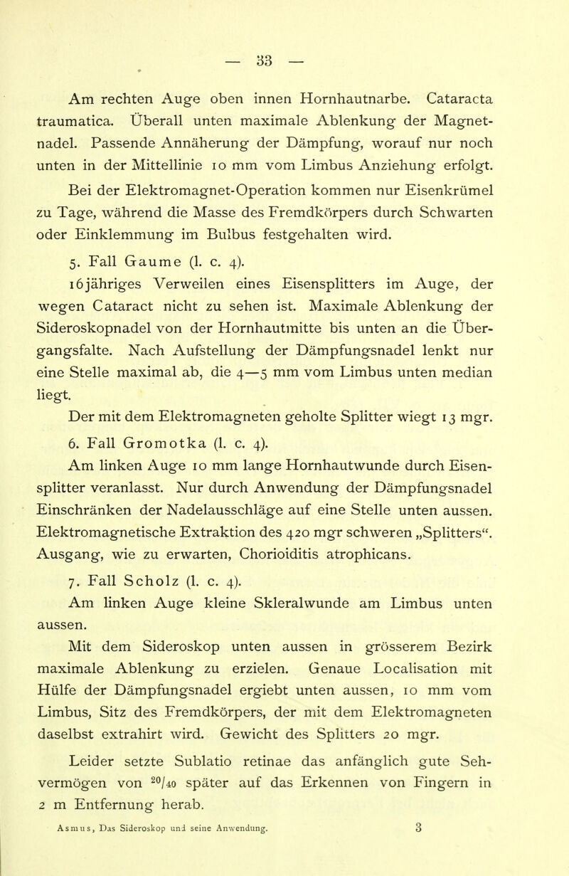 Am rechten Auge oben innen Hornhautnarbe. Cataracta traumatica. Überall unten maximale Ablenkung der Magnet- nadel. Passende Annäherung der Dämpfung, worauf nur noch unten in der Mittellinie 10 mm vom Limbus Anziehung erfolgt. Bei der Elektromagnet-Operation kommen nur Eisenkrümel zu Tage, während die Masse des Fremdkörpers durch Schwarten oder Einklemmung im Bulbus festgehalten wird. 5. Fall Gaume (1. c. 4). 16jähriges Verweilen eines Eisensplitters im Auge, der wegen Cataract nicht zu sehen ist. Maximale Ablenkung der Sideroskopnadel von der Hornhautmitte bis unten an die Über- gangsfalte. Nach Aufstellung der Dämpfungsnadel lenkt nur eine Stelle maximal ab, die 4—5 mm vom Limbus unten median liegt. Der mit dem Elektromagneten geholte Splitter wiegt 13 mgr. 6. Fall Gromotka (1. c. 4). Am linken Auge 10 mm lange Hornhautwunde durch Eisen- splitter veranlasst. Nur durch Anwendung der Dämpfungsnadel Einschränken der Nadelausschläge auf eine Stelle unten aussen. Elektromagnetische Extraktion des 420 mgr schweren „Splitters. Ausgang, wie zu erwarten, Chorioiditis atrophicans. 7. Fall Scholz (1. c. 4). Am linken Auge kleine Skleralwunde am Limbus unten aussen. Mit dem Sideroskop unten aussen in grösserem Bezirk maximale Ablenkung zu erzielen. Genaue Localisation mit Hülfe der Dämpfungsnadel ergiebt unten aussen, 10 mm vom Limbus, Sitz des Fremdkörpers, der mit dem Elektromagneten daselbst extrahirt wird. Gewicht des Splitters 20 mgr. Leider setzte Sublatio retinae das anfänglich gute Seh- vermögen von 20Uo später auf das Erkennen von Fingern in 2 m Entfernung herab. Asmus, Das Sideroskop und seine Anwendung. 3