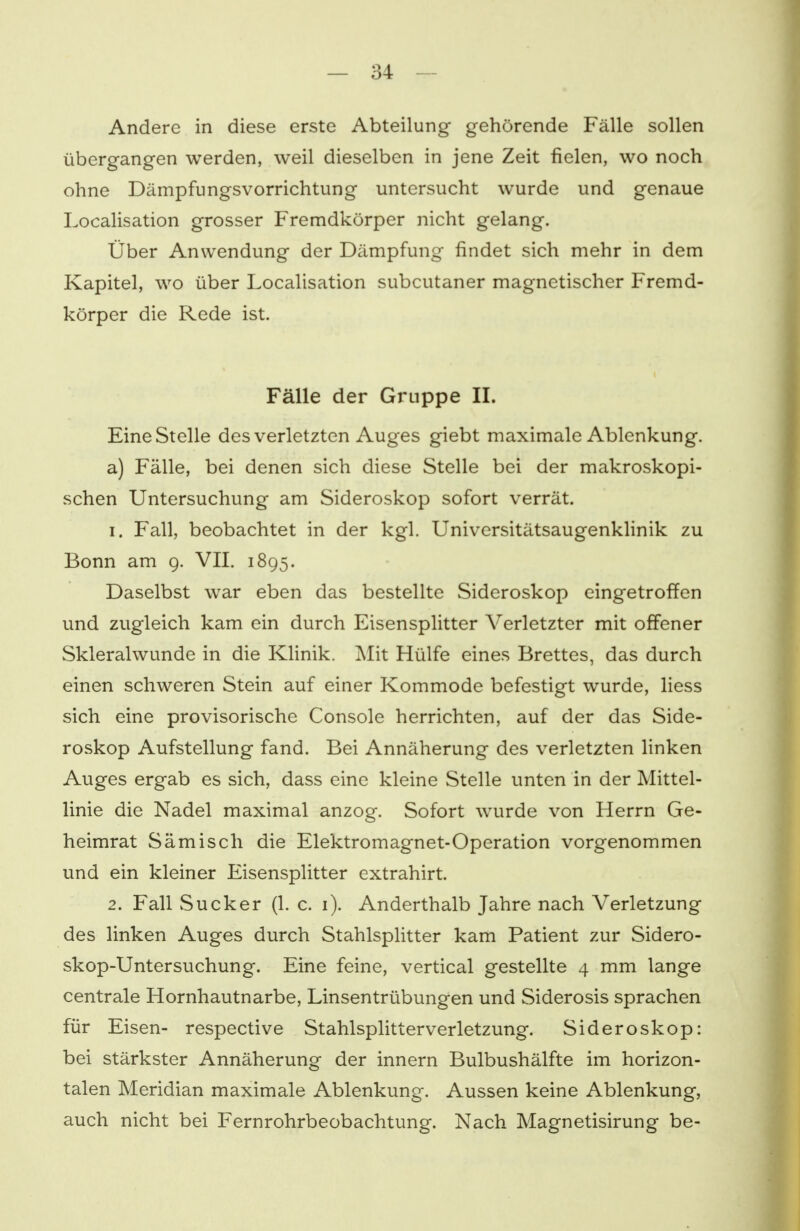 Andere in diese erste Abteilung gehörende Fälle sollen übergangen werden, weil dieselben in jene Zeit fielen, wo noch ohne Dämpfungsvorrichtung untersucht wurde und genaue Localisation grosser Fremdkörper nicht gelang. Über Anwendung der Dämpfung findet sich mehr in dem Kapitel, wo über Localisation subcutaner magnetischer Fremd- körper die Rede ist. Fälle der Gruppe IL Eine Stelle des verletzten Auges giebt maximale Ablenkung, a) Fälle, bei denen sich diese Stelle bei der makroskopi- schen Untersuchung am Sideroskop sofort verrät. 1. Fall, beobachtet in der kgl. Universitätsaugenklinik zu Bonn am 9. VII. 1895. Daselbst war eben das bestellte Sideroskop eingetroffen und zugleich kam ein durch Eisensplitter Verletzter mit offener Skleralwunde in die Klinik. Mit Hülfe eines Brettes, das durch einen schweren Stein auf einer Kommode befestigt wurde, liess sich eine provisorische Console herrichten, auf der das Side- roskop Aufstellung fand. Bei Annäherung des verletzten linken Auges ergab es sich, dass eine kleine Stelle unten in der Mittel- linie die Nadel maximal anzog. Sofort wurde von Herrn Ge- heimrat Sämisch die Elektromagnet-Operation vorgenommen und ein kleiner Eisensplitter extrahirt. 2. Fall Sucker (1. c. 1). Anderthalb Jahre nach Verletzung des linken Auges durch Stahlsplitter kam Patient zur Sidero- skop-Untersuchung. Eine feine, vertical gestellte 4 mm lange centrale Hornhautnarbe, Linsentrübungen und Siderosis sprachen für Eisen- respective Stahlsplitter Verletzung. Sideroskop: bei stärkster Annäherung der innern Bulbushälfte im horizon- talen Meridian maximale Ablenkung. Aussen keine Ablenkung, auch nicht bei Fernrohrbeobachtung. Nach Magnetisirung be-