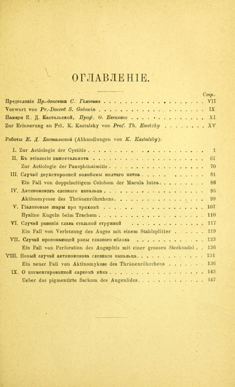 OrJIABJIEHlE. Cmp. IIpe/^HcjioBie Hp.'donewma C. roAoeuna . . r YII Vorwort von Pr.-Docent S. Goloivin IX naMHTH E. 3. KacTajiLCKoä. JIpocp. 6. Eeemaio . . . . • XI Zur Erinnerung an Frl. K. Kastalsky von Prof. Th. Ewetzhj XY PaßoTLi E. Jl. EacmaAhCKOü (Abhandlungen von K. Kastalslcy): I. Zur Aetiologie der Cystitis 1 II. Kt BTiojioriH nano^xajitMHTa 61 Zur Aetiologie der Panoplithalmitis 70 III. Cjiyqafr RByxcToponHeM kojioÖomm atejiTaro narna 81 Ein Fall von doppelseitigem Colobom der Macula lutea 86 lY. AKTHHOMHKOSTb cjiesHaro Kanajibua 95 Aktinomycose des Thränenröhrchens 99 Y. riajiiiHOBBie mapH npii Tpasoarä 107 Hyaline Kugeln beim Trachom . 110 YI. CjiyqaS paHenia rjiasa cxajiLHOH CTpyfflKoS 117 Ein Fall von Verletzung des Auges mit einem Stahlsplitter ..... 119 YII. Cjyqaä ^poHIIKaBO^:^eH panM rjiasHoro aßjiOKa 123 Ein Fall von Perforation des Augapfels mit einer grossen Stecknadel . . 126 YIII. HoBbiö cjiyqaH aKTiiHOMiiKosa ciesHaro Kanaabi^a 131 Ein neuer Fall von Aktinomykoae des Thränenröhrchens 136 IX. 0 nnrMeHTHpoeaHHOö capKOMt etKa 142 Ueber das pigmentirte Sarkom des Augenlides 147