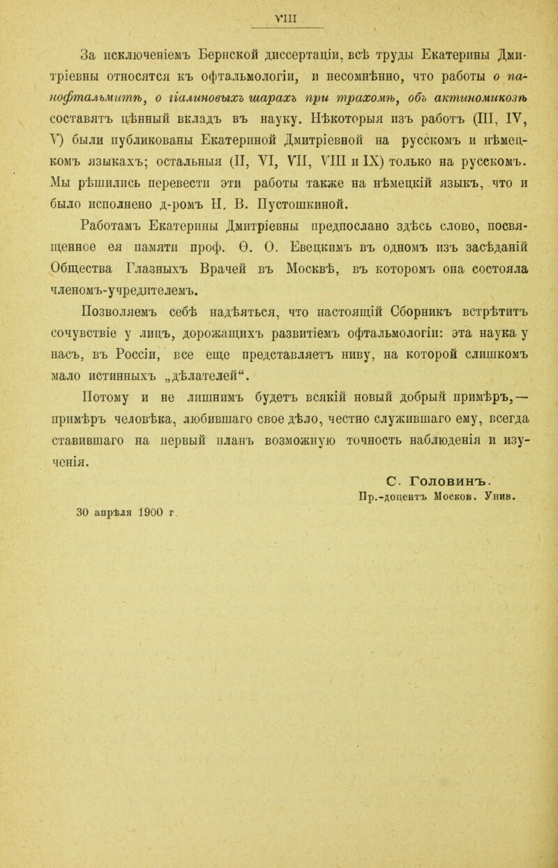 3a iicKjiioqeHieM'L BepHCKofi ÄHCcepTaii,iH, Bcjb Tpy;nBi EKaTepiiHti JI,mh- TpieBHbl OTHOCJITCJI KT» 0(})TajILMOJIOriH, Ii HeCOMH^HHO, ^TO paÖOTLI 0 fia- Ho^maAhMumrbj o liaAuuoeuxz mapaxh npu mpaxoMfb, o6h aumunoMUKOSifh COCTaBflT'L I^-feEHLIH BKJiaA'B B'L HayKy. H-feKOTOpLIJ! H3T> padOTt (III, IV, Y) ÖHjiH nyöjiHKOBaHbi EKaTepimoH Jl,MHTpieBeoH na pyccKOMi, h ntMei],- KOM'b J33hlKaXT>; OCTajILHbUI (II, VI, VII, VIII H IX) TOJILKO Ha pyCCKOMT}. Mli ptiuHjmcB nepeBecTH dth paöoTu TaKace na HtMeu.KiÄ ^3bikt>, mto h öbijio HcnojiHeHO ;i,-poM'B H. B. IlycTomKHHOÄ. Pa6oTaMT> EKaTepHHLi jr,MHTpieBHbi npe^nocjiaHO b^'^cl cjioeo, nocBa- ii],eHHoe ea iiaMJiTH npocf). G. 0. EBei],KHMi> B'L o^hom-b hst, aacfeAanift OömecTBa FjiasHbix'L BpaneH bi> MocKB'fe, Bt KOTopoMT> ona cocToajia qjieHOM'L-ytjpeÄHTejieMT». IIosBOJiJieM'L ce6t HaAt^Ttcjj, hto HacTO^iiiiift CöophhkT) bctp^thtt» coHyBCTBie y jhu^-l, ;i,opo3Kaiii,HXT> pasEHTieMi, o4)TaJiLMOjioriH: aia nayKa y nacb, B'L Poccj'h, Bce eme npeACTaBjuieT'L HHBy, na KOTopoä cjiHniKOM'L MaJIO HCTHHHbIX'L „ A'^^iaTeJIGÄ. IIoTOMy H He jmniHHM'L öy^eT-L BcaKifi hobhh ji,o6pbiH npuM'fep'L,— npHM'fep'L ^ejiOBibKa, jiioÖHBmaro CBoe ji'fejio, hgctho cjiyiKHBiuaro eMy, Bcer;i,a CTaBHBmaro na nepBbiH njiaH'L BOSMOSKHyio to^hoctl Ha6jiK);i,eHia h way- qcnia. C. rOJIOBHH'B. üp.-ÄOu.eeTt MocKOB. YnKB. 30 anptJifl 1900 r.