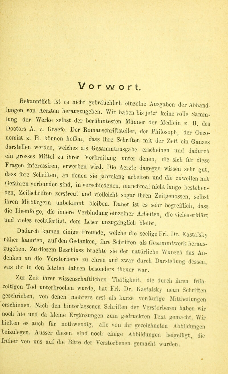 Vorwort. Bekanntlich ist es nicht gebräuchlich einzelne Ausgaben der Abhand- lungen von Aerzton herauszugeben. Wir haben bis jetzt keine volle Samm- lung der Werke selbst der berühmtesten Männer der Medicin z. B. dos Doctors A. V. Graefe. Der Romanschriftsteller, der Philosoph, der Oeco- nomist z. B. können hoffen, dass ihre Schriften mit der Zeit ein Ganzes darstellen werden, welches als Gesammtausgabe erscheinen und dadurch ein grosses Mittel zu ihrer Verbreitung unter denen, die sich für diese Fragen interessiren, erwerben wird. Die Aerzte dagegen wissen sehr gut dass ihre Schriften, an denen sie jahrelang arbeiten und die zuweilen mit Gefahren verbunden sind, in verschiedenen, manchmal nicht lange bestel)en. den, Zeitschriften zerstreut und vielleicht sogar ihren Zeitgenossen, selbst ihren Mitbürgern unbekannt bleiben. Daher ist es sehr begreiflich, dass die Ideenfolge, die innere Verbindung einzelner Arbeiten, die vieles erklärt und vieles rechtfertigt, dem Leser unzugänglich bleibt. Dadurch kamen einige Freunde, welche die seelige Frl. Dr. Kastalsky näher kannten, auf den Gedanken, ihre Schriften als Gesammtwerk heraus- zugeben. Zu diesem Beschluss braclite sie der natürliche Wunsch das An- denken an die Verstorbene zu ehren und zwar durch Darstellung dessen, was ihr in den letzten Jahren besonders theuer war. Zur Zeit ihrer wissenschaftlichen Thätigkeit, die durcli ihren früh- zeitigen Tod unterbrochen wurde, hat Frl. Dr. Kastalsky neun Schriften geschrieben, von denen mehrere erst als kurze vorläufige .Mittheilungen erschienen. Nach den hinterlassenen Schritten der Verstorberen haben wir noch hie und da kleine Ergänzungen zum gedruckten Text gemacht. Wir hielten es auch für nothwendig, alle von ihr gezeichneten Abbildungen beizulegen. Ausser diesen sind noch einige Abbildungen beigefügt, die früher von uns auf die Bitte der Verstorbenen gemacht wurden.