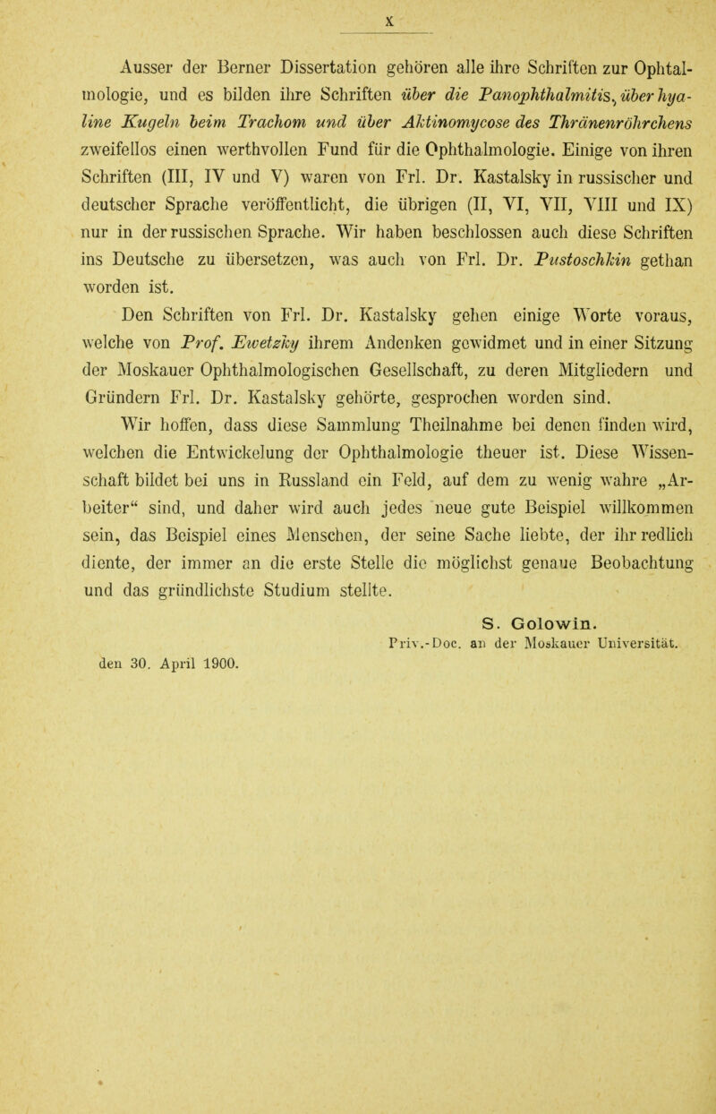 Ausser der Berner Dissertation gehören alle ihre Schriften zur Ophtal- mologie, und es bilden ihre Schriften über die Panophthalmitis.^ über hya- line Kugeln beim Trachom und über Ahtinomycose des Thränenröhrchens zweifellos einen werthvollen Fund für die Ophthalmologie. Einige von ihren Schriften (III, IV und V) waren von Frl. Dr. Kastalsky in russischer und deutscher Sprache veröffentlicht, die übrigen (II, VI, VII, VIII und IX) nur in der russischen Sprache. Wir haben beschlossen auch diese Schriften ins Deutsche zu übersetzen, was auch von Frl. Dr. PustoschJcin gethan worden ist. Den Schriften von Frl. Dr. Kastalsky gehen einige Worte voraus, welche von Prof. Ewetzhy ihrem Andenken gewidmet und in einer Sitzung der Moskauer Ophthalmologischen Gesellschaft, zu deren Mitgliedern und Gründern Frl. Dr. Kastalsky gehörte, gesprochen worden sind. Wir hoffen, dass diese Sammlung Theilnahme bei denen finden wird, welchen die Entwickelung der Ophthalmologie theuer ist. Diese Wissen- schaft bildet bei uns in Russland ein Feld, auf dem zu wenig wahre „Ar- beiter sind, und daher wird auch jedes neue gute Beispiel wülkommen sein, das Beispiel eines Menschen, der seine Sache liebte, der ihr redlich diente, der immer an die erste Stelle die möglichst genaue Beobachtung und das gründlichste Studium stellte. S. Golowin. Priv.-Doc. an der Moskauer Uinversität. den 30. April 1900.