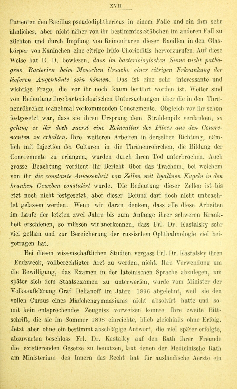 Patienten den Bacillus pseudodiphthericus in einenri Falle und ein ihm sclir ähnliches, aber nicht näher von ihr bestimmtes Stäbchen im anderen Fall zu züchten und durcli Impfung von Reincuituren dieser Bacillen in den Glas- körper von Kaninchen eine eitrige Irido-Chorioditis Ii er vorzurufen. Auf diese Weise hat E. D. bewiesen, dass im haderiologisc/ien Sinne nicht patho- gene Baderien beim Menschen Ursache einer eitrigen FrJcranJcung der tieferen Äugenhäute sein Jcönnen. Das ist eine sehr interessante und wichtige Frage, die vor ilir noch kaum berührt worden ist. AVeiter sind von Bedeutung ihre bacteriologischen Untersuchungen über die in den Tlirä- nenröhrchen manchmal vorkommenden Concremente. Obgleich vor ilir sclion festgesetzt war, dass sie ihren Ursprung dem Strahlenpilz verdanken, so gelang es ihr doch zuerst eine Ueincultur des Filzes aus den Concre- menten su erhalten. Ihre weiteren Arbeiten in derselben Richtung, näm- lich mit Injection der Culturen in die Thränenröhrchen, die Bildung der Concremente zu erlangen, wurden durch ihren Tod unterbrochen. Auch grosse Beachtung verdient ihr Bericht über das Trachom, bei welchem von ihr die constante Anwesenheit von Zellen mit hyalinen Kugeln in den hranJcen Geweben constatirt wurde. Die Bedeutung dieser Zellen ist bis etzt noch nicht festgesetzt, aber dieser Befund darf doch nicht unbeacli- tet gelassen werden. Wenn wir daran denken, dass alle diese Arbeiten im Laufe der letzten zwei Jahre bis zum Anfange ihrer schweren Krank- heit erschienen, so müssen wir anerkennen, dass Frl. Dr. Kastalsky sehr viel gethan und zur Bereicherung der russischen Ophthalmologie viel bei- getragen hat. Bei diesen wissenschaftlichen Studien vergass Frl. Dr. Kastalsky iliren Endzweck, vollberechtigter Arzt zu werden, nicht. Ihre Verwendung um die Bewilligung, das Examen in der lateinischen Sprache abzulegen, um später sich dem Staatsexamen zu unterwerfen, wurde vom Minister der Volksaufklärung Graf Delianoff im Jahre 1896 abgelehnt, weil sie den vollen Cursus eines Mädchengymnasiums nicht absolvirt hatte und so- mit kein entsprechendes Zeugniss vorweisen konnte. Ihre zweite Bitt- schrift, die sie im Sommer 1898 einreichte, blieb gleichfalls ohne Erfolg. Jetzt aber ohne ein bestimmt abschlägige Antwort, die viel später erfolgte, abzuwarten beschloss Frl. Dr. Kastalky auf den Rath ihrer Freunde die existierenden Gesetze zu benutzen, laut denen der ^ledicinische Rath am Ministerium des Innern das Recht hat für ausländische Aerztc ein