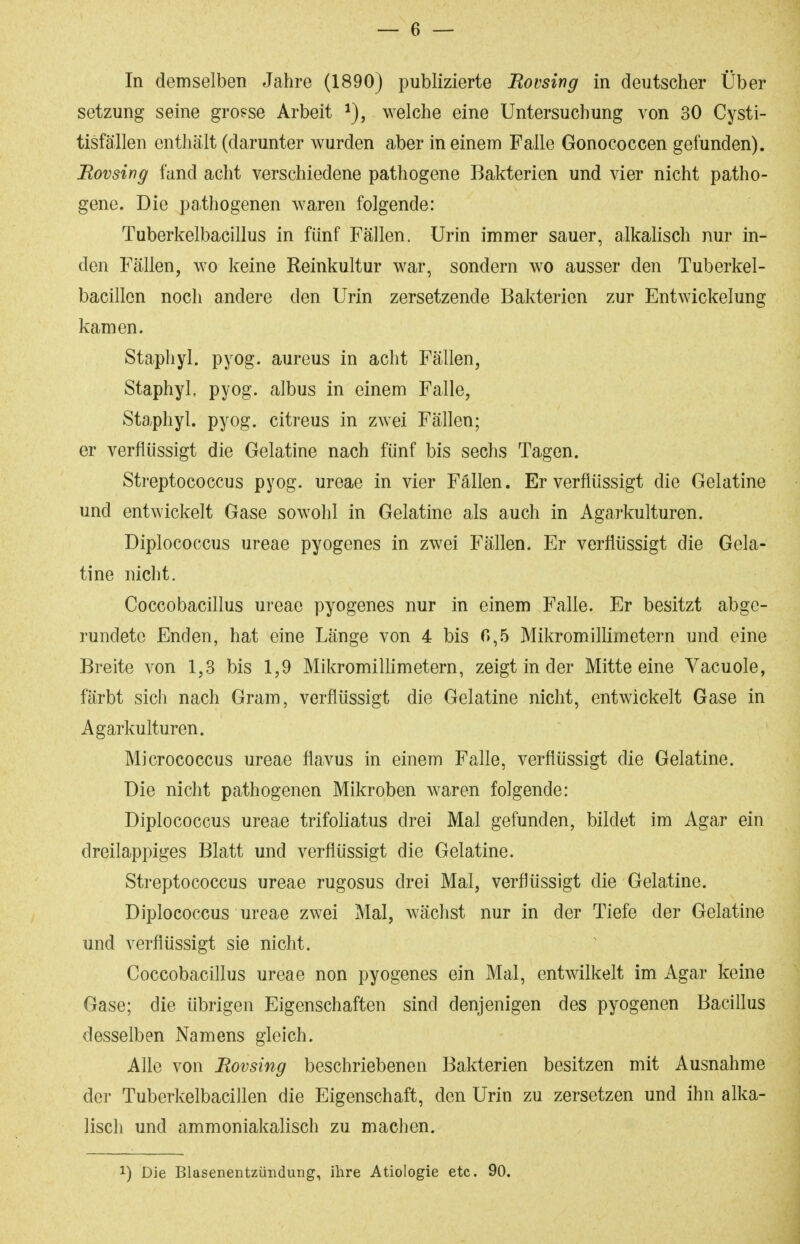 In demselben Jahre (1890) publizierte Bovsing in deutscher Über Setzung seine grosse Arbeit welche eine Untersuchung von 30 Cysti- tisfä'llen enthält (darunter wurden aber in einem Falle Gonococcen gefunden). Bovsing fand acht verschiedene pathogene Bakterien und vier nicht patho- gene. Die pathogenen waren folgende: Tuberkelbacillus in fünf Fällen. Urin immer sauer, alkahsch nur in- den Fällen, wo keine Reinkultur war, sondern w^o ausser den Tuberkel- bacillcn noch andere den Urin zersetzende Bakterien zur Entwickelung kamen. Staphyl. pyog. aureus in acht Fällen, Staphyl. pyog. albus in einem Falle, Staphyl. pyog. citreus in zwei Fällen; er verflüssigt die Gelatine nach fünf bis sechs Tagen. Streptococcus pyog. ureae in vier Fällen. Er verflüssigt die Gelatine und entwickelt Gase sowohl in Gelatine als auch in Agarkulturen. Diplococcus ureae pyogenes in zwei Fällen. Er verflüssigt die Gela- tine nicht. Coccobacillus ureae pyogenes nur in einem Falle. Er besitzt abge- rundete Enden, hat eine Länge von 4 bis 0,5 Mikromillimetern und eine Breite von 1,3 bis 1,9 Mikromillimetern, zeigt in der Mitte eine Vacuole, färbt sich nach Gram, verflüssigt die Gelatine nicht, entwickelt Gase in Agarkulturen. Micrococcus ureae flavus in einem Falle, verflüssigt die Gelatine. Die nicht pathogenen Mikroben waren folgende: Diplococcus ureae trifoliatus drei Mal gefunden, bildet im Agar ein dreilappiges Blatt und verflüssigt die Gelatine. Streptococcus ureae rugosus drei Mal, verflüssigt die Gelatine. Diplococcus ureae zwei Mal, wächst nur in der Tiefe der Gelatine und verflüssigt sie nicht. Coccobacillus ureae non pyogenes ein Mal, entwilkelt im Agar keine Gase; die übrigen Eigenschaften sind denjenigen des pyogenen Bacillus desselben Namens gleich. Alle von Rovsing beschriebenen Bakterien besitzen mit Ausnahme der Tuberkelbaciilen die Eigenschaft, den Urin zu zersetzen und ihn alka- lisch und ammoniakalisch zu machen. 1) Die Blasenentzündung, ihre Ätiologie etc. 90.