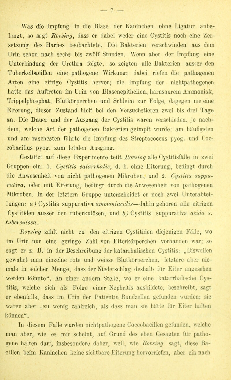 langt, so sagt JRovswg, dass er dabei weder eine Cystitis noch eine Zer- setzung des Harnes beobachtete. Die Bakterien verschwinden aus dem Urin schon nach sechs bis zwölf Stunden. Wenn aber der Impfung eine Unterbindung der Urethra folgte, so zeigten alle Bakterien ausser den Tuberkelbacillen eine pathogene Wirkung; dabei riefen die pathogenen Arten eine eitrige Cystitis hervor; die Impfung der nichtpathogenen hatte das Auftreten im Urin von Blasenepithelien, harnsaurem Ammoniak, Trippelphosphat, Blutkörperchen und Schleim zur Folge, dagegen nie eine Eiterung, dieser Zustand hielt bei den Versuchstieren zwei bis drei Tage an. Die Dauer und der Ausgang der Cystitis waren verschieden, ,je nach- dem, welche Art der pathogenen Bakterien geimpft wurde: am häufigsten und am raschesten führte die Impfung des Streptococcus pyog. und Coc- cobacillus pyog. zum letalen Ausgang. Gestützt auf diese Experimente teilt Rovsing alle Cystitisfälle in zwei Gruppen ein: 1. Cystitis catarrJialis, d. h. ohne Eiterung, bedingt durch die Anwesenheit von nicht pathogenen Mikroben, und 2. Cystitis suppu- rativa, oder mit Eiterung, bedingt durch die Anwesenheit von pathogenen Mikroben. In der letztern Gruppe unterscheidet er noch zwei Unterabtei- lungen: Cystitis suppurativa ami??ömtica?2*5—dahin gehören alle eitrigen Cystitiden ausser den tuberkulösen, und h) Cystitis suppurativa acida s. tuherculosa, Eovsirtg zählt nicht zu den eitrigen Cystitiden diejenigen Fälle, wo im Urin nur eine geringe Zahl von Eiterkörperchen vorhanden war; so sagt er z. B. in der Beschreibung der katarrhalischen Cystitis: „Bisweilen gewahrt man einzelne rote und weisse Blutkörperchen, letztere aber nie- mals in solcher Menge, dass der Niederschlag deshall) für Eiter angesehen werden könnte. An einer andern Stelle, wo er eine katarrhalische Cys- titis, welche sich als Folge einer Nephritis ausbildete, beschreibt, sagt er ebenfalls, dass im Urin der Patientin Bundzellen gefunden wurden; sie waren aber „zu wenig zahlreich, als dass man sie hätte iür Eiter halten können. In diesem Falle wurden niclitpathogene Coccobacillen gefunden, welche man aber, wie es mir scheint, auf Grund des eben Gesagten für patho- gene halten darf, insbesondere daher, weil, wie llovsing sagt, diese Ba- cillen beim Kaninchen keine siciitbare Eiterung hervorriefen, aber eii. nach