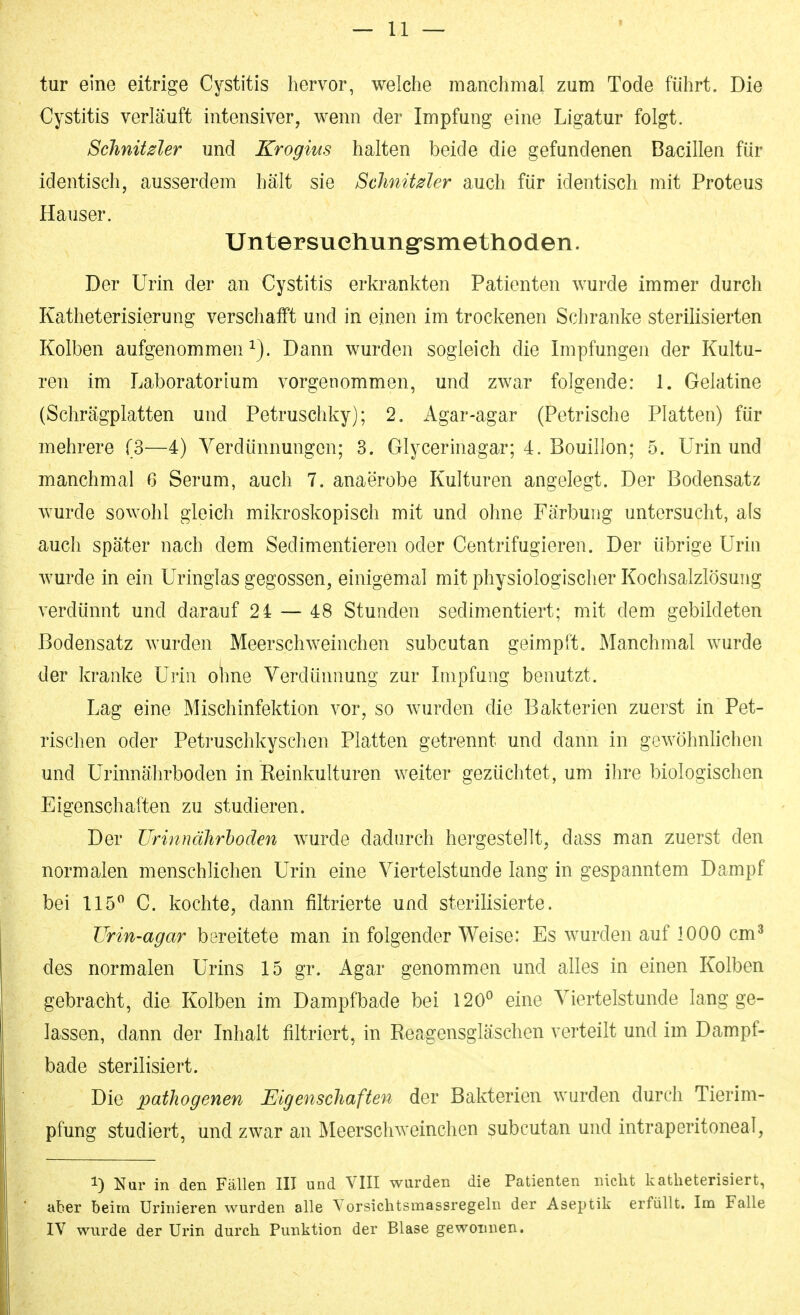 tur eine eitrige Cystitis hervor, welche manchmal zum Tode führt. Die Cystitis verläuft intensiver, v^enn der Impfung eine Ligatur folgt. Schnitder und Krogius halten beide die gefundenen Bacillen für identisch, ausserdem hält sie Schnitder auch für identisch mit Proteus Hauser. Untersuehung-smetlioden. Der Urin der an Cystitis erkrankten Patienten wurde immer durch Katheterisierung verschafft und in einen im trockenen Schranke sterilisierten Kolben aufgenommen^). Dann wurden sogleich die Impfungen der Kultu- ren im Laboratorium vorgenommen, und zwar folgende: 1. Gelatine (Schrägplatten und Petruschky); 2. iVgar-agar (Petrische Platten) für mehrere (3—4) Verdünnungen; 3. Glycerinagar; 4. Bouillon; 5. Urin und manchmal 6 Serum, auch 7. anaerobe Kulturen angelegt. Der Bodensatz wurde sowohl gleich mikroskopisch mit und ohne Färbung untersucht, als auch später nach dem Sedimentieren oder Centrifugieren. Der übrige Urin wurde in ein Uringlas gegossen, einigemal mit physiologischer Kochsalzlösung verdünnt und darauf 24 — 48 Stunden sedimentiert; mit dem gebildeten Bodensatz wurden Meerschweinchen subcutan geimpft. Manchmal wurde der kranke Urin ohne Verdünnung zur Impfung benutzt. Lag eine Mischinfektion vor, so wurden die Bakterien zuerst in Pet- rischen oder Petruschkyschen Platten getrennt und dann in gewöhnlichen und Urinnährboden in Reinkulturen weiter gezüchtet, um ihre biologischen Eigenschaften zu studieren. Der Urinnährloden wurde dadurch hergestellt, dass man zuerst den normalen menschlichen Urin eine Viertelstunde lang in gespanntem Dampf bei 115 C. kochte, dann filtrierte und sterilisierte. TJrin-agar bereitete man in folgender Weise: Es wurden auf 1000 cm^ des normalen Urins 15 gr. Agar genommen und alles in einen Kolben gebracht, die Kolben im Dampfbade bei 120^ eine Viertelstunde lang ge- lassen, dann der Inhalt filtriert, in Reagensgläschen verteilt und im Dampf- bade sterilisiert. Die pathogenen Eigenschaften der Bakterien wurden durch Tierim- pfung studiert, und zwar an Meerschweinchen subcutan und intraperitoneal, 1) Nur in den Fällen III und VIII wurden die Patienten nicht katheterisiert, aber beim Urinieren wurden alle Yorsichtsmassregeln der Aseptik erfüllt. Im Falle lY wurde der Urin durch Punktion der Blase gewonnen.