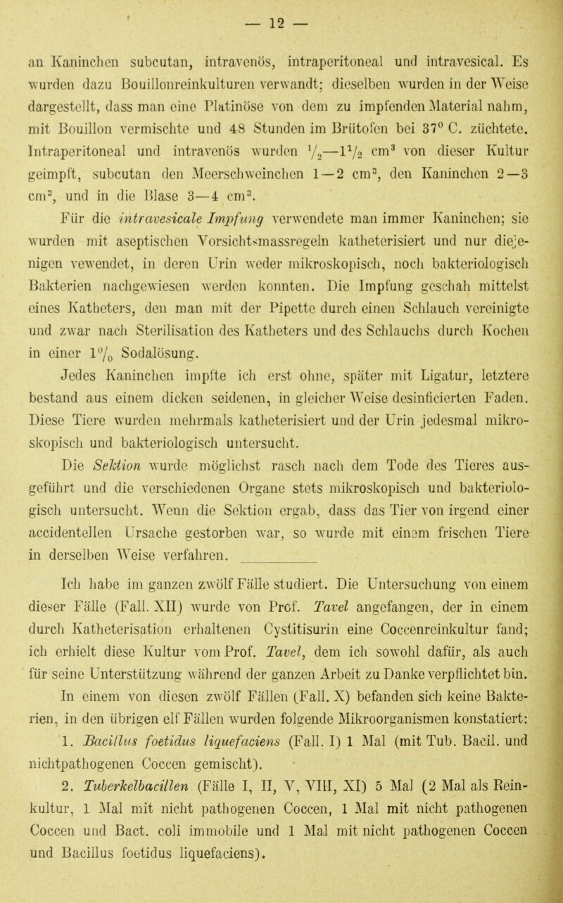 an Kaninchen subcutan, intravenös, intraperitoneal und intravesical. Es wurden dazu Bouillonreinkulturen verwandt; dieselben wurden in der Weise dargestellt, dass man eine Pktinöse von dem zu impfenden Material nahm, mit Bouillon vermischte und 48 Stunden im Brütofen bei 37^ C. züchtete. Intraperitoneal und intravenös wurden —1^/2 cm^ von dieser Kultur geimpft, subcutan den Meerschweinchen 1 — 2 cm% den Kaninchen 2—3 cm^, und in die Blase 3—4 cm2. Für die intravesicale Impfung verwendete man immer Kaninchen; sie wurden mit aseptischen Vorsichtsmassregeln katheterisiert und nur dieje- nigen vewendct, in deren Urin weder mikroskopisch, nocli bakteriologisch Bakterien nachgewiesen werden konnten. Die Impfung geschah mittelst eines Katheters, den man mit der Pipette durch einen Schlauch vereinigte und zwar nach Sterilisation des Katheters und des Schlauchs durch Kochen in einer l^o Sodalösung. Jedes Kaninchen impfte ich erst ohne, später mit Ligatur, letztere bestand aus einem dicken seidenen, in gleicher Weise desinficierten Faden. Diese Tiere wurden mehrmals katheterisiert und der Urin jedesmal mikro- skopisch und bakteriologisch untersucht. Die Sehiion wurde möglichst rasch nach dem Tode des Tieres aus- geführt und die verschiedenen Organe stets mikroskopisch und bakteriolo- gisch untersucht. Wenn die Sektion ergab, dass das Tier von irgend einer accidentellen Ursache gestorben war, so wurde mit einam frischen Tiere in derselben Weise verfahren. Ich habe im ganzen zwölf Fälle studiert. Die Untersuchung von einem dieser Fälle (Fall. XII} wurde von Prof. Tavel angefangen, der in einem durch Katheterisation erhaltenen Cystitisurin eine Coccenreinkultur fand; ich erhielt diese Kultur vom Prof. Tavel, dem ich sowohl dafür, als auch für seine Unterstützung während der ganzen Arbeit zu Danke verpflichtet bin. In einem von diesen zwölf Fällen (Fall. X) befanden sich keine Bakte- rien, in den übrigen elf Fällen wurden folgende Mikroorganismen konstatiert: 1. Bacillus foetidus liquefaciens (Fall. I) 1 Mal (mit Tub. Bacil. und nichtpathogenen Coccen gemischt). 2. Tuberkelbacillen (Fälle I, II, V, VIII, XI) 5 Mal (2 Mal als Rein- kultur, 1 Mal mit nicht pathogenen Coccen, 1 Mal mit nicht pathogenen Coccen und Bact. coli immobile und 1 Mal mit nicht pathogenen Coccen und Bacillus foetidus liquefaciens).