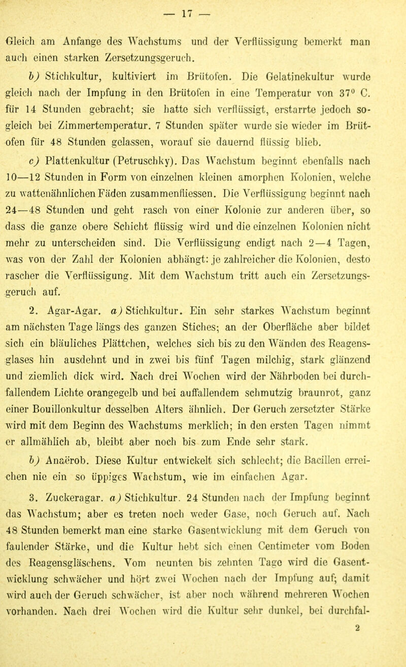 Oleich am Anfange des Wachstums und der Verflüssigung bemerkt man auch einen starken Zersetzungsgeruch. h) Stichkultur, kultiviert im Brütofen. Die Gelatinekultur wurde gleich nach der Impfung in den Brütofen in eine Temperatur von 37^ C. für 14 Stunden gebracht; sie hatte sich verflüssigt, erstarrte jedoch so- gleich bei Zimmertemperatur. 7 Stunden später wurde sie wieder im Brüt- ofen für 48 Stunden gelassen, worauf sie dauernd flüssig blieb. c) Plattenkultur (Petruschky). Das Wachstum beginnt ebenfalls nach 10—12 Stunden in Form von einzelnen kleinen amorphen Kolonien, welche zu wattenähnlichen Fäden zusammenfliessen. Die Verflüssigung beginnt nach 24—48 Stunden und geht rasch von einer Kolonie zur anderen über, so dass die ganze obere Schicht flüssig wird und die einzelnen Kolonien nicht mehr zu unterscheiden sind. Die Verflüssigung endigt nach 2—4 Tagen, was von der Zahl der Kolonien abhängt: je zahlreicher die Kolonien, desto rascher die Verflüssigung. Mit dem Wachstum tritt auch ein Zersetzungs- geruch auf. 2. Agar-Agar, Stichkultur. Ein sehr starkes Wachstum beginnt am nächsten Tage längs des ganzen Stiches-, an der Oberfläche aber bildet sich ein bläuliches Plättchen, welches sich bis zu den Wänden des Reagens- glases hin ausdehnt und in zwei bis fünf Tagen milchig, stark glänzend und ziemlich dick wird. Nach drei Wochen wird der Nährboden bei durch- fallendem Lichte orangegelb und bei auff'allendem schmutzig braunrot, ganz einer Bouillonkultur desselben Alters ähnlich. Der Geruch zersetzter Stärke wird mit dem Beginn des Wachstums merklich; in den ersten Tagen nimmt er allmählich ab, bleibt aber noch bis zum Ende sehr stark. h) Anaerob. Diese Kultur entwickelt sich schlecht; die Bacillen errei- chen nie ein so üppiges Wachstum, wie im einfachen Agar. 3. Zuckeragar. Stichkultur. 24 Stunden nach der Impfung beginnt das Wachstum; aber es treten noch weder Gase, noch Geruch auf. Nach 48 Stunden bemerkt man eine starke Gasentwicklung mit dem Geruch von faulender Stärke, und die Kultur hebt sich emen Centimeter vom Boden des Reagensgläschens. Vom neunten bis zehnten Tage wird die Gasent- wicklung schwächer und hört zwei Wochen nach der Impfung auf; damit wird auch der Geruch schwächer, ist aber noch während mehreren Wochen vorhanden. Nach drei AVochen wird die Kultur sehr dunkel, bei durchfal- 2