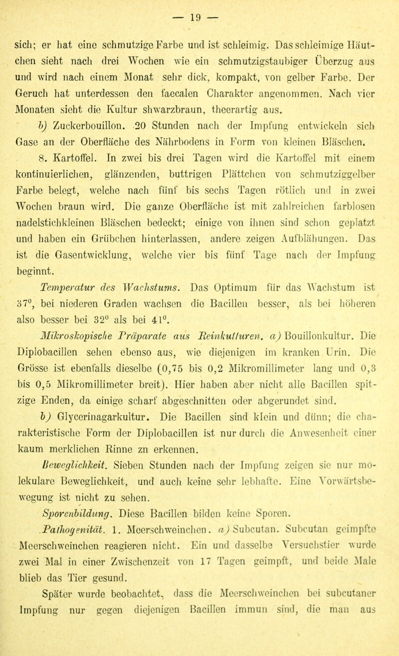 sich; er hat eine schmutzige Farbe und ist schleimig. Das schleimige Häut- chen sieht nach drei Wochen wie ein schmutzigstaubiger Überzug aus und wird nach einem Monat sehr dick, kompakt, von gelber Farbe. Der Geruch hat unterdessen den faccalen Charakter angenommen. Nach vier Monaten sieht die Kultur shwarzbraun, theerartig aus. h) Zuckerbouillon. 20 Stunden nach der Impfung entwickeln sich Gase an der Oberfläche des Nährbodens in Form von kleinen Bläschen. 8. Kartoffel. In zwei bis drei Tagen wird die Kartoffel mit einem kontinuierlichen, glänzenden, buttrigen Plättchen von schmutziggelber Farbe belegt, welche nach fünf bis sechs Tagen rötlich und in zwei Wochen braun wird. Die ganze Oberfläche ist mit zahlreichen farblosen nadelstichkleinen Bläschen bedeckt; einige von ihnen sind schon geplatzt und haben ein Grübchen hinterlassen, andere zeigen Aufblähungen. Das ist die Gasentwicklung, welche vier bis fünf Tage nach der Impfung beginnt, Temperatur des Wachstums. Das Optimum für das Wachstum ist 37^, bei niederen Graden w^achsen die Bacillen besser, als bei höheren also besser bei 32^ als bei 41*^. IliJcroshopische Präparate aus Beinkulluren, ßouillonkultur. Die Diplobacillen sehen ebenso aus, wie diejenigen im kranken Urin. Die Grösse ist ebenfalls dieselbe (0,75 bis 0,2 Mikromillimeter lang und 0,3 bis 0,5 Mikromillimeter breit). Hier haben aber nicht alle Bacillen spit- zige Enden, da einige scharf abgeschnitten oder abgerundet sind. h) Glycerinagarkultur. Die Bacillen sind klein und dünn; die cha- rakteristische Form der Diplobacillen ist nur durch die Anwesenheit einer kaum merklichen Rinne zn erkennen. BeweglichJceit. Sieben Stunden nach der Impfung zeigen sie nur mo- lekulare Bew^eglichkeit, und auch keine sehr lebhafte. Eine Vorwärtsbe- wegung ist nicht zu sehen. Sporenbildung. Diese Bacillen bilden keine Sporen. Pathogenität. 1. Meerschweinchen, Subcutan. Subcutan geimpfte Meerschweinchen reagieren nicht. Ein und dasselbe Versuchstier wurde zwei Mal in einer Zwischenzeit von 17 Tagen geimpft, und beide ]\Ialc blieb das Tier gesund. Später wurde beobachtet, dass die Meerschweinchen bei subcutaner Impfung nur gegen diejenigen Bacillen immun sind, die man aus