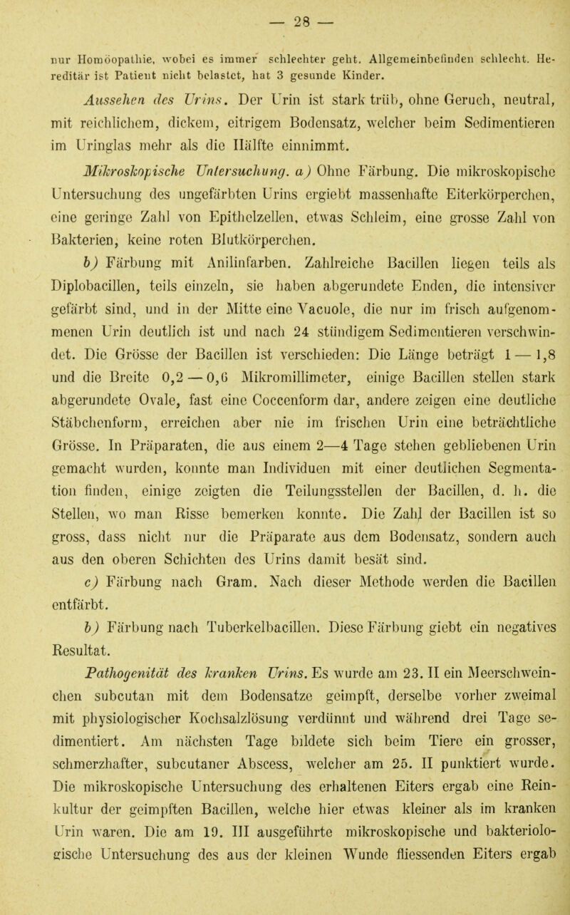 nur Homöopathie, wobei es immer schlechter geht. Allgemeinbefinden schlecht. He- reditär ist Patient nicht belastet, hat 3 gesunde Kinder. Aussehen des Urins, Der Urin ist stark trüb, ohne Geruch, neutral, mit reichlichem, dickem, eitrigem Bodensatz, welcher beim Sedimentieren im Uringlas mehr als die Hälfte einnimmt. Mikroshopische Untersuchvng. a) Ohne Färbung. Die mikroskopische Untersuchung des ungefärbten Urins ergiebt massenhafte Eiterkörperchen, eine geringe Zahl von Epithelzellen, etwas Schleim, eine grosse Zahl von Bakterien, keine roten Blutkörperchen. h) Färbung mit Anilinfarben. Zahlreiche Bacillen liegen teils als Diplobacillen, teils einzeln, sie haben abgerundete Enden, die intensiver gefärbt sind, und in der Mitte eine Vacuole, die nur im frisch aufgenom- menen Urin deutlich ist und nach 24 stündigem Sedimentieren verschwin- det. Die Grösse der Bacillen ist verschieden: Die Länge beträgt 1 — 1,8 und die Breite 0,2 — 0,6 Mikromillimeter, einige Bacillen stellen stark abgerundete Ovale, fast eine Coccenform dar, andere zeigen eine deutliche Stäbchenform, erreichen aber nie im frischen Urin eine beträchtliche Grösse. In Präparaten, die aus einem 2—4 Tage stehen gebliebenen Urin gemacht wurden, konnte man Individuen mit einer deutlichen Segmenta- tion finden, einige zeigten die Teilungsstellen der Bacillen, d. h. die Stellen, wo man Risse bemerken konnte. Die ZahJ der Bacillen ist so gross, da SS nicht nur die Präparate aus dem Bodensatz, sondern auch aus den oberen Schichten des Urins damit besät sind. c) Färbung nach Gram. Nach dieser Methode werden die Bacillen entfärbt. h) Färbung nach Tuberkelbacillen. Diese Färbung giebt ein negatives Resultat. Pathogenität des JcranJcen Urins. Es wurde am 23. II ein Meerschwein- chen subcutan mit dem Bodensatze geimpft, derselbe vorher zweimal mit physiologischer Kochsalzlösung verdünnt und während drei Tage se- dimentiert. Am nächsten Tage bildete sich beim Tiere ein grosser, schmerzhafter, subcutaner Abscess, welcher am 25. II punktiert wurde. Die mikroskopische Untersuchung des erhaltenen Eiters ergab eine Rein- kultur der geimpften Bacillen, welche hier etwas kleiner als im kranken Urin waren. Die am 19. III ausgeführte mikroskopische und bakteriolo- gische Untersuchung des aus der kleinen Wunde fliessenden Eiters ergab