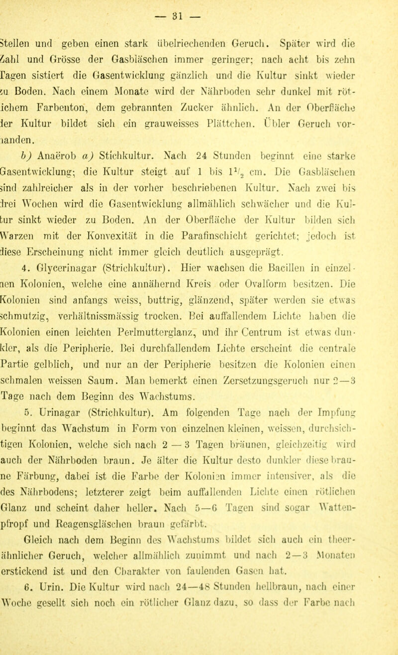 stellen und geben einen stark übelriechenden Geruch. Später wird die L'dbhl und Grösse der Gasbläschen immer geringer; nach acht bis zehn ragen sistiert die Gasentwicklung gänzlich und die Kultur sinkt wieder 511 Boden. Nach einem Monate wird der Nährboden sehr dunkel mit rot- ichem Farbenton, dem gebrannten Zucker ähnlich. An der Oberfiächo 1er Kultur bildet sich ein grau weisses Plättchen. Übler Geruch vor- landen. h) Anaerob a) Stichkultur. Nach 24 Stunden beginnt eine starke Gasentwicklung; die Kultur steigt auf 1 bis IV^ cm. Die Gasbläschen 5ind zahlreicher als in der vorher beschriebenen Kultur. Nach zwei bis irei Wochen wird die Gasentwicklung allmälilich schwächer und die Kul- tur sinkt wieder zu Boden. An der Oberfläche der Kultur bilden sich Warzen mit der Konvexität in die Parafinschicht gerichtet; jedoch ist diese Erscheinung nicht immer gleich deutlicli ausgeprägt. 4. Glycerinagar (Strichkultur). Hier wachsen die Bacillen in einzel- nen Kolonien, welche eine annähernd Kreis oder Ovalform besitzen. Die Kolonien sind anfangs weiss, buttrig, glänzend, später werden sie etwas schmutzig, verhältnissmässig trocken. Bei auffallendem Lichte haben die Kolonien einen leicliten Perlmutterglanz, und ihr Centrum ist etwas dun- kler, als die Peripherie. Bei durchfallendem Lichte erscheint die centrale Partie gelblich, und nur an der Peripherie besitzen die Kolonien einen schmalen weissen Saum. Man bemerkt einen Zersetzungsgeruch nur 2 — 3 Tage nach dem Beginn des W^achstums. 5. Urinagar (Strichkultur). Am folgenden Tage nach der Impfung beginnt das Wachstum in Form von einzelnen kleinen, weissen, durchsich- tigen Kolonien, welche sich nach 2 — 3 Tagen bi'äunen, gleichzeitig wird auch der Nährboden braun. Je älter die Kultur desto dunkler diese brau- ne Färbung, dabei ist die Farbe der Koloni3n immer intensiver, als die des Nährbodens; letzterer zeigt beim auifallenden Lichte einen rütliclien Glanz und scheint daher heller. Nach 5—6 Tagen sind sogar Watton- pfropf und Reagensgläschen braun gefärbt. Gleich nach dem Beginn des Wachstums bildet sich auch ein theer- ähnlicher Geruch, welcher allmählich zunimmt und nach 2 — 3 Monaten erstickend ist und den Charakter von faulenden Gasen hat. 6. Urin. Die Kultur wird nach 24—48 Stunden hellbraun, nach einer Woche gesellt sich noch ein rötlicher Glanz dazu, so dass d.'i Farbe nach