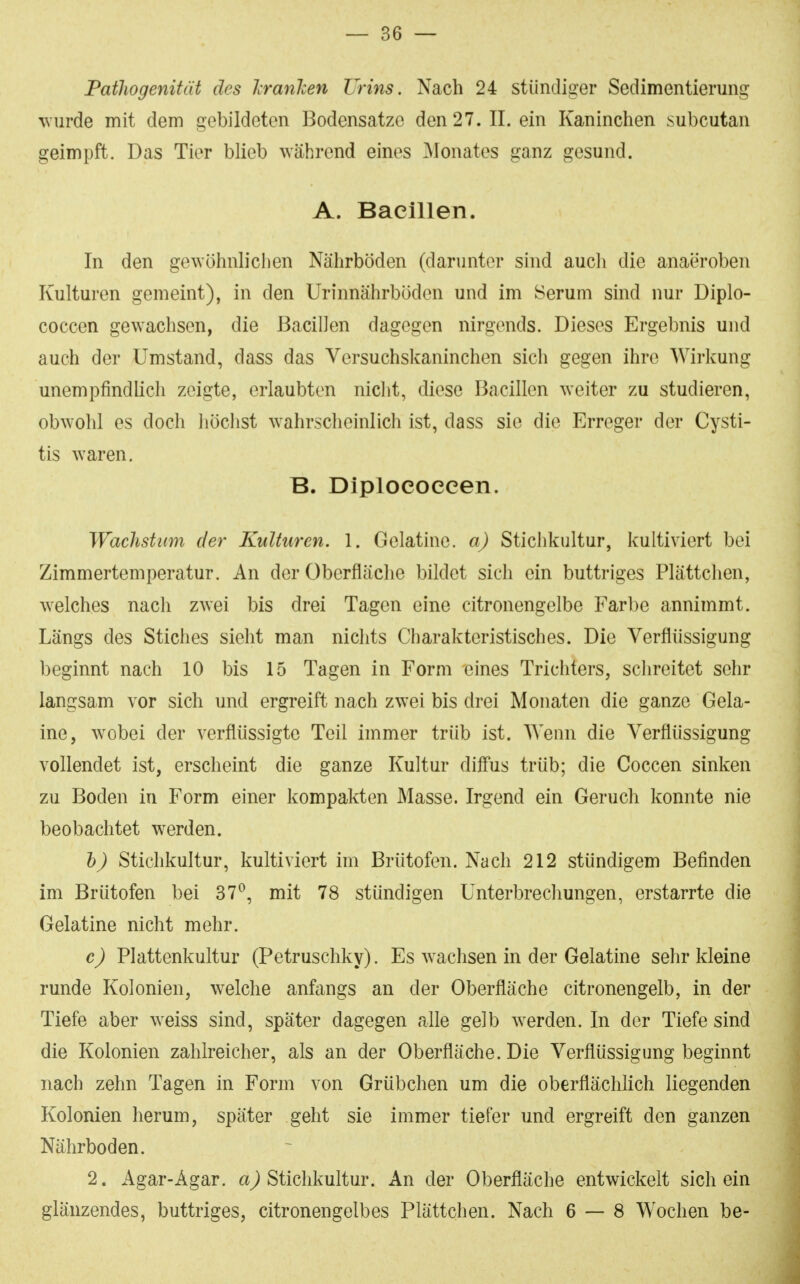 Pathogenität des IranJcen Urins. Nach 24 stündiger Sedimentierung wurde mit dem gebildeten Bodensätze den 27. II. ein Kaninchen subcutan geimpft. Das Tier blieb während eines ^Monates ganz gesund. A. Bacillen. In den gewöhnlichen Nährböden (darunter sind aucli die anaeroben Kulturen gemeint), in den Urinnährböden und im Serum sind nur Diplo- coccen gewachsen, die Bacillen dagegen nirgends. Dieses Ergebnis und auch der Umstand, dass das Versuchskaninchen sich gegen ihre Wirkung unempfindlich zeigte, erlaubten niclit, diese Bacillen weiter zu studieren, obwohl es doch liöchst w^ahrscheinlich ist, dass sie die Erreger der Cysti- tis waren. B. Diploeoeeen. Wachstimi der Kulturen. 1. Gelatine, a) Stichkultur, kultiviert bei Zimmertemperatur. An der Oberfläche bildet sich ein buttriges Plättchen, welches nach zwei bis drei Tagen eine citronengelbe Farbe annimmt. Längs des Stiches sieht man niclits Charakteristisches. Die Verflüssigung beginnt nach 10 bis 15 Tagen in Form eines Trichters, schreitet sehr langsam vor sich und ergreift nach zwei bis drei Monaten die ganze Gela- ine, wobei der verflüssigte Teil immer trüb ist. Wenn die Verflüssigung vollendet ist, erscheint die ganze Kultur dilFus trüb; die Coccen sinken zu Boden in Form einer kompakten Masse. Irgend ein Geruch konnte nie beobachtet werden. h) Stichkultur, kultiviert im Brütofen. Nach 212 stündigem Befinden im Brütofen bei 37*^, mit 78 stündigen Unterbrechungen, erstarrte die Gelatine nicht mehr. c) Plattenkultur (Petruschky). Es wachsen in der Gelatine sehr kleine runde Kolonien, welche anfangs an der Oberfläche citronengelb, in der Tiefe aber weiss sind, später dagegen alle gelb werden. In der Tiefe sind die Kolonien zahlreicher, als an der Oberfläche. Die Verflüssigung beginnt nach zehn Tagen in Form von Grübchen um die oberflächlich liegenden Kolonien herum, später geht sie immer tiefer und ergreift den ganzen Nährboden. 2. Agar-Agar, Stichkultur. An der Oberfläche entwickelt sich ein glänzendes, buttriges, citronengelbes Plättchen. Nach 6 — 8 Wochen be-