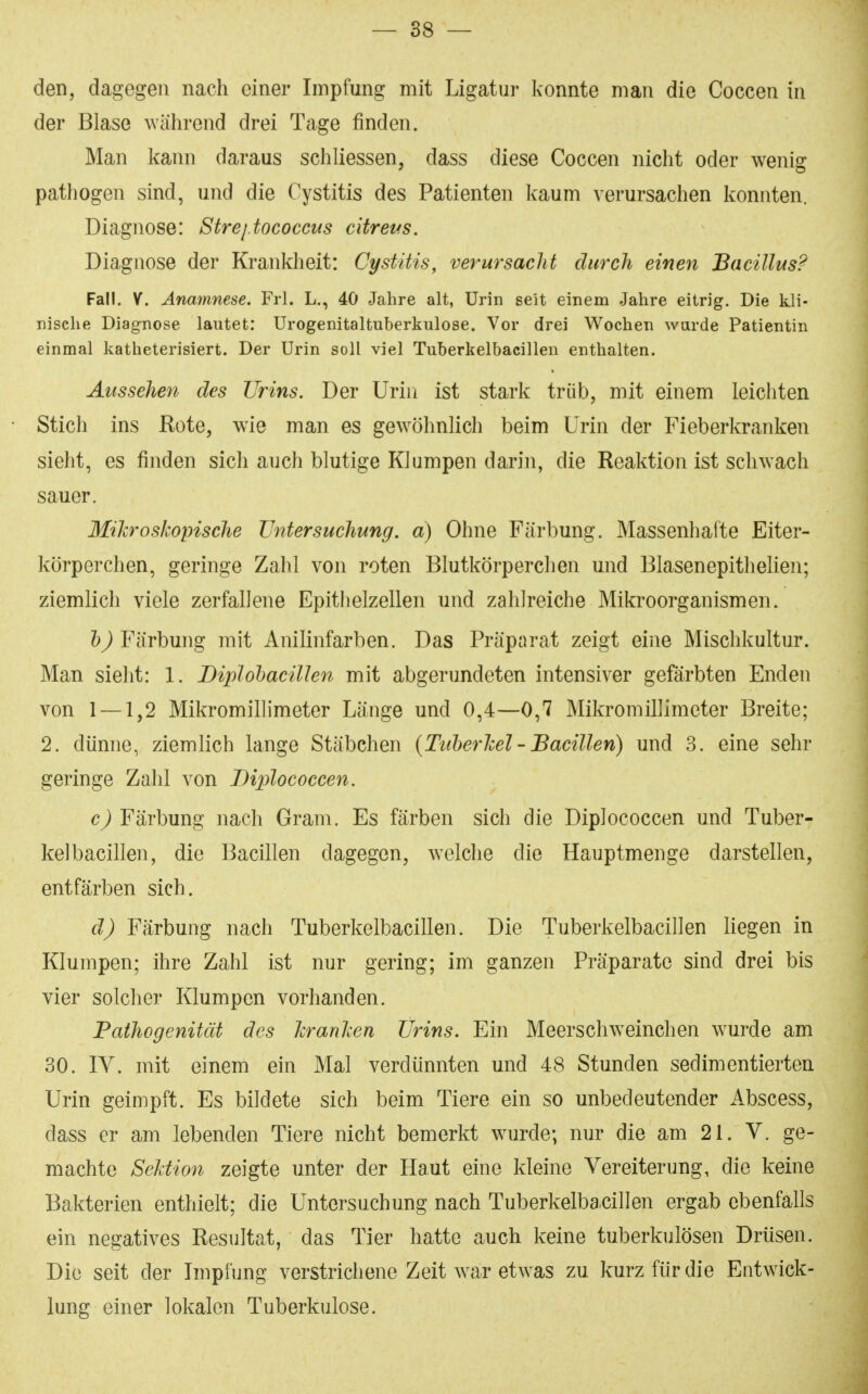 den, dagegen nach einer Impfung mit Ligatur konnte man die Coccen in der Blase während drei Tage finden. Man kann daraus schliessen, dass diese Coccen nicht oder wenig pathogen sind, und die Cystitis des Patienten kaum verursachen konnten. Diagnose: Strej.tococcus citreus. Diagnose der Krankheit: Cystitis, verursacht durch einen Bacillus? Fall. V. Anamnese. Frl. L., 40 Jahre alt, Urin seit einem Jahre eitrig. Die kli- nische Diagnose lautet: ürogenitaltuberkulose. Vor drei Wochen wurde Patientin einmal katheterisiert. Der Urin soll viel Tuberkelbacillen enthalten. Aussehen des Urins. Der Urin ist stark trüb, mit einem leichten Stich ins Rote, wie man es gewöhnlich beim Urin der Fieberkranken sieht, es finden sich auch blutige Klumpen darin, die Reaktion ist schwach sauer. Mikroskopische Untersuchung, d) Ohne Färbung. Massenhafte Eiter- körperchen, geringe Zahl von roten Blutkörperchen und Blasenepithelien; ziemlich viele zerfallene Epithelzellen und zahlreiche Mikroorganismen. Färbung mit Anilinfarben. Das Präparat zeigt eine Mischkultur. Man sieht: 1. BipIohaciUen mit abgerundeten intensiver gefärbten Enden von 1 — 1,2 Mikromillimeter Länge und 0,4—0,7 Mikromillimeter Breite; 2. dünne, ziemlich lange Stäbchen {Tuherhei - Bacillen) und 3. eine sehr geringe Zahl von Diplococcen. Färbung nach Gram. Es färben sich die Diplococcen und Tuber- kelbacillen, die Bacillen dagegen, welche die Hauptmenge darstellen, entfärben sich. d) Färbung nach Tuberkelbacillen. Die Tuberkelbacillen liegen in Klumpen; ihre Zahl ist nur gering; im ganzen Präparate sind drei bis vier solcher Klumpen vorhanden. Pathogenität des Ter ankert Urins. Ein Meerschweinchen wurde am 30. IV. mit einem ein Mal verdünnten und 48 Stunden sedimentierten Urin geimpft. Es bildete sich beim Tiere ein so unbedeutender Abscess, dass er am lebenden Tiere nicht bemerkt wurde; nur die am 21. V. ge- machte Sektion zeigte unter der Haut eine kleine Vereiterung, die keine Bakterien enthielt; die Untersuchung nach Tuberkelbacillen ergab ebenfalls ein negatives Resultat, das Tier hatte auch keine tuberkulösen Drüsen. Die seit der Impfung verstrichene Zeit war etwas zu kurz für die Entwick- lung einer lokalen Tuberkulose.