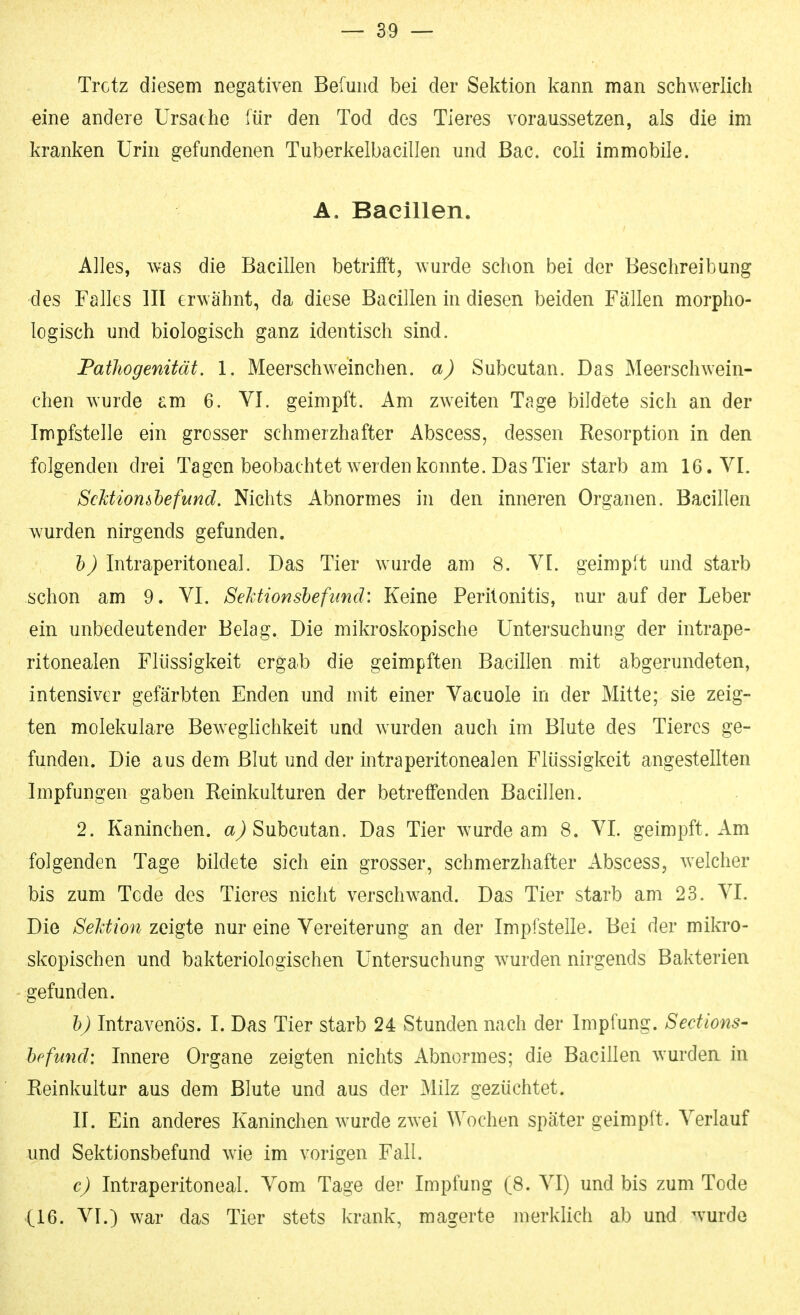 Trotz diesem negativen Befund bei der Sektion kann man schwerlich eine andere Ursache für den Tod des Tieres voraussetzen, als die im kranken Urin gefundenen Tuberkelbacillen und ßac. coli immobile. A. Bacillen. Alles, was die Bacillen betrifft, wurde schon bei der Beschreibung des Falles III erwähnt, da diese Bacillen in diesen beiden Fällen morpho- logisch und biologisch ganz identisch sind. Pathogenität. 1. Meerschweinchen, a) Subcutan. Das Meerschwein- chen wurde am 6. VI. geimpft. Am zweiten Tage bildete sich an der Impfstelle ein grosser schmerzhafter Abscess, dessen Resorption in den folgenden drei Tagen beobachtet werden konnte. Das Tier starb am 16. VI. ScUiomlefund. Nichts Abnormes in den inneren Organen. Bacillen wurden nirgends gefunden. 5^ Intraperitoneal. Das Tier wurde am 8. VI. geimpft und starb schon am 9. VI. SeMionshefimd: Keine Peritonitis, nur auf der Leber ein unbedeutender Belag. Die mikroskopische Untersuchung der intrape- ritonealen Flüssigkeit ergab die geimpften Bacillen mit abgerundeten, intensiver gefärbten Enden und mit einer Vacuole in der Mitte; sie zeig- ten molekulare Beweglichkeit und wurden auch im Blute des Tieres ge- funden. Die aus dem Blut und der intraperitonealen Flüssigkeit angestellten Impfungen gaben Reinkulturen der betreffenden Bacillen. 2. Kaninchen, Subcutan. Das Tier wurde am 8. VI. geimpft. Am folgenden Tage bildete sich ein grosser, schmerzhafter Abscess, Avelcher bis zum Tode des Tieres nicht verschwand. Das Tier starb am 23. VI. Die Sektion zeigte nur eine Vereiterung an der Impfstelle. Bei der mikro- skopischen und bakteriologischen Untersuchung wurden nirgends Bakterien gefunden. hj Intravenös. I. Das Tier starb 24 Stunden nach der Impfung. Secttons- hefund: Innere Organe zeigten nichts Abnormes; die Bacillen wurdea in Reinkultur aus dem Blute und aus der Milz gezüchtet. II. Ein anderes Kaninchen wurde zwei Wochen später geimpft. Verlauf und Sektionsbefund wie im vorigen Fall. c) Intraperitoneal. Vom Tage der Impfung (8. VI) und bis zum Tode (16. VI.) war das Tier stets krank, magerte merklich ab und wurde