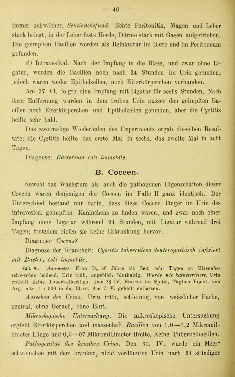 immer schwächer. Sektionshefund: Echte Peritonitis, Magen und Leber stark belegt, in der Leber feste Herde, Därme stark mit Gasen aufgetrieben. Die geimpften Bacillen werden als Reinkultur im Blute und im Peritoneum gefunden. dj Intravesikal. Nach der Impfung in die Blase, und zwar ohne Li- gatur, wurden die Bacillen noch nach 24 Stunden im Urin gefunden; jedoch waren weder Epithelzellen, noch Eiterkörperchen vorhanden. Am 27 VL folgte eine Impfung mit Ligatur für sechs Stunden. Nach ihrer Entfernung wurden in dem trüben Urin ausser den geimpften Ba- cillen noch Eiterkörperchen und Epithelzellen gefunden, aber die Cystitis heilte sehr bald. Das zweimalige Wiederholen des Experiments ergab dieselben Resul- tate: die Cystitis heilte das erste Mal in sechs, das zweite Mal in acht Tagen. Diagnose: Bacterium coli immohile. B. Coceen. Sowohl das Wachstum als auch die pathogenen Eigenschaften dieser Coccen waren denjenigen der Coccen im Falle II ganz identisch. Der Unterschied bestand nur darin, dass diese Coccen länger im Urin des intravesical geimpften Kaninchens zu finden w^aren, und zwar nach einer Impfung ohne Ligatur w^ährend 24 Stunden, mit Ligatur während drei Tagen; trotzdem riefen sie keine Erkrankung hervor. Diagnose: Goccus? Diagnose der Krankheit: Cystitis tuherculosa deuteropathisch infiziert mit Bader, coli immohile. Fall. VI. Anamnese. Fran D., 58 Jahre alt. Seit acht Tagen an Blasenbe- schwerden leidend. Urin trüb, angeblich bluthaltig. Wurde nie Jcatheterisiert. Urin enthält keine Tuberkelbacillen. Den 28 IV. Eintritt ins Spital. Täglich Injekt. von Arg. nitr. 1 : 500 in die Blase. Am 7. V. geheilt entlassen. Aussehen des Urins. Urin trüb, schleimig, von w^eisslicher Farbe, neutral, ohne Geruch, ohne Blut. Mikroslopisclie Untersuchung. Die mikroskopische Untersuchung ergiebt Eiterkörperchen und massenhaft Bacillen, von 1,0 — 1,2 Mikromil- limeter Länge und 0,5—07 Mikromillimeter Breite. Keine Tuberkelbacillen. Fathogenität des Icranlcen Urins. Den 30. IV. wurde ein Meer schweinchen mit dem kranken, nicht verdünnten Urin nach 24 stündiger
