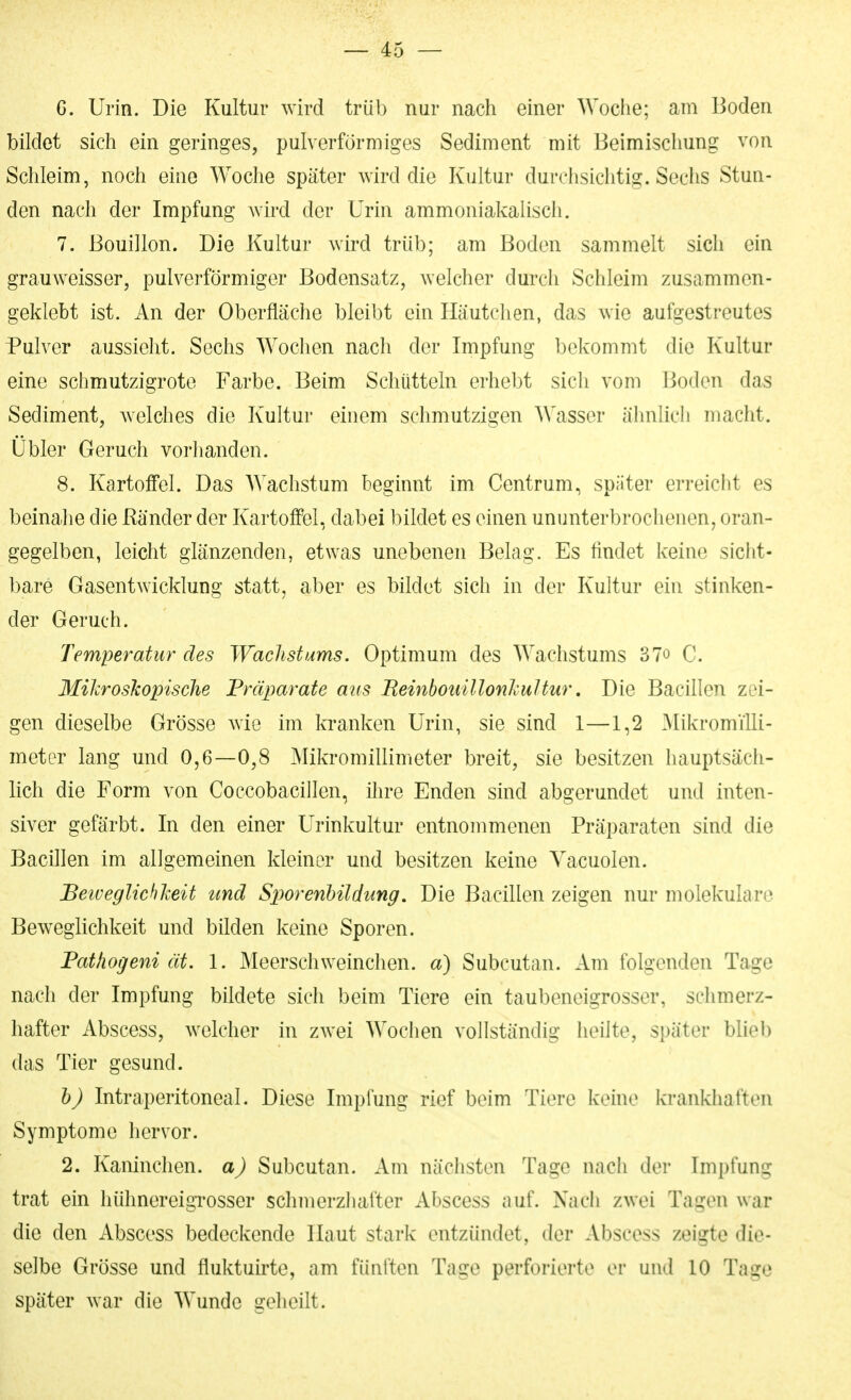 G. Urin. Die Kultur wird trüb nur nach einer Woche; am Boden bildet sich ein geringes, pulverförmiges Sediment mit Beimischung von Schleim, noch eine Woche später wird die Kultur durchsichtig. Sechs Stun- den nach der Impfung wird der Urin ammoniakaiisch. 7. Bouillon. Die Kultur wird trüb; am Boden sammelt sich ein grauweisser, pulverförmiger Bodensatz, welcher durch Schleim zusammen- geklebt ist. An der Oberfläche bleibt ein Häutchen, das wie aufgestreutes Pulver aussieht. Sechs Wochen nach der Impfung bekommt die Kultur eine schmutzigrote Farbe. Beim Schütteln erhebt sich vom Boden das Sediment, Avelches die Kultur einem schmutzigen Wasser ähnlich macht. Übler Geruch vorhanden. 8. Kartoffel. Das AYachstum beginnt im Centrum, später erreicht es beinahe die Ränder der Kartoffel, dabei bildet es einen ununterbrochenen, oran- gegelben, leicht glänzenden, etwas unebenen Belag. Es findet keine sicht- l)are Gasentwicklung statt, aber es bildet sich in der Kultur ein stinken- der Geruch. Temperatur des Wachstums. Optimum des Wachstums 37o C. Mikroskopische Präparate aus ReinbouillonlcuUiir, Die Bacillen zei- gen dieselbe Grösse wie im kranken Urin, sie sind 1—1,2 MikromiUi- metor lang und 0,6—0,8 Mikromillimeter breit, sie besitzen hauptsäch- lich die Form von Coccobacillen, ilire Enden sind abgerundet und inten- siver gefärbt. In den einer Urinkultur entnommenen Präparaten sind die Bacillen im allgemeinen kleiner und besitzen keine Yacuolen. Beiveglichheit und Sp>orenbildung. Die Bacillen zeigen nur molekulare Beweglichkeit und bilden keine Sporen. Fathogeni ät. 1. Meerschweinchen, d) Subcutan. Am folgenden Tage nach der Impfung bildete sich beim Tiere ein taubeneigrosser, schmerz- hafter Abscess, welcher in zwei Wochen vollständig heilte, später blieb das Tier gesund. h) Intraperitoneal. Diese Impfung rief beim Tiere keine krankhaften Symptome hervor. 2. Kaninchen, a) Subcutan. Am nächsten Tage nach der Impfung trat ein hühnereigTOSser schmerzhafter Abscess auf. Nach zwei Tagen war die den Abscess bedeckende Haut stark entzündet, der Abscess zeigte die- selbe Grösse und fluktuirte, am fünften Tage perforierte er und 10 Tage später war die Wunde geheilt.