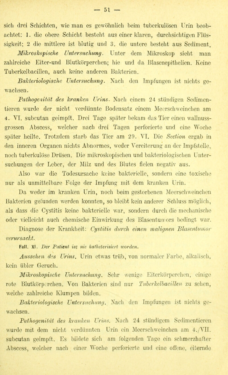 sich drei Schichten, wie man es gewöhnlich beim tuberkulösen Urin beob- achtet: 1. die obere Schicht besteht aus einer klaren, durchsichtigen Flüs- sigkeit; 2 die mittlere ist blutig und 3. die untere besteht aus Sediment. MiJcroshopi.sche Untersuchung. Unter dem Mikroskop sieht man zahlreiche Eiter-und Blutkörperchen; hie und da Blasenepithelien. Keine Tuberkelbacillen, auch keine anderen Bakterien. Bahteriologisclie Untersuchung. Nach den Impfungen ist nichts ge- wachsen. Fathogeaität des JcranJcen Urins. Nach einem 24 stündigen Sedimen- tieren wurde der nicht verdünnte Bodensatz einem Meerschweinchen am 4. VI. subcutan geimpft. Drei Tage später bekam das Tier einen wallnuss- grossen iVbscess, welcher nach drei Tagen perforierte und eine Woche später heilte. Trotzdem starb das Tier am 29. VI. Die Section ergab in den inneren Organen nichts Abnormes, weder Vereiterung an der Impfstelle, noch tuberkulöse Drüsen. Die mikroskopischen und bakteriologischen Unter- suchungen der Leber, der Milz und des Blutes fielen negativ aus. Also war die Todesursache keine bakterielle, sondern eine toxische nur als unmittelbare Folge der Impfung mit dem kranken Urin. Da Aveder im kranken Urin, noch beim gestorbenen MeerschAveinchen Bakterien gefunden werden konnten, so bleibt kein anderer Schluss möglich, als dass die Cystitis keine bakterielle war, sondern durch die mechanische oder vielleicht auch chemische Einwirkung des Blasentumors bedingt Avar. Diagnose der Krankheit: Cystitis durch einen malignen Blasentumor verursacht. Fall. XL Der Patient ist nie katheterisiert tvorden. Aussehen des Urins, Urin etwas trüb, von normaler Farbe, alkalisch, kein übler Geruch. Mikroskopische Untersuchung. Sehr wenige Eiterkörperchen, einige rote Blutkörperchen. Von Bakterien sind nur TuberJcelhacillen zu sehen, Avelche zahlreiche Klumpen bilden. Bakteriologische Untersuchung. Nach den Impfungen ist nichts ge- wachsen. Pathogenität des kranken Urins. Nach 24 stündigem Sedimentieren Avurde mit dem nicht verdünnten Urin ein MeerschAveinchen am 4./VII. subcutan geimpft. Es bildete sich am folgenden Tage ein schmerzhafter Abscess, welcher nach einer Woche perforierte und eine offene, eiternde