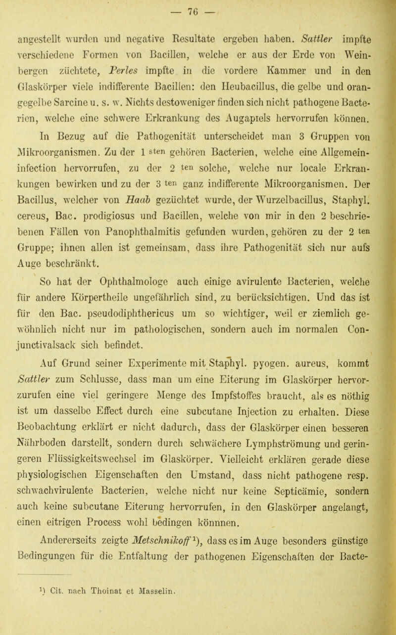 angestellt wurden und negative Resultate ergeben haben. Sattler impfte verschiedene Formen von Bacillen, welche er aus der Erde von Wein- bergen züchtete, Ferles impfte in die vordere Kammer und in den Glaskörper viele indifferente Bacillen: den Heubacillus, die gelbe und oran- gegelbe Sarcine u. s. w. Nichts destow^eniger finden sich nicht pathogene Bacte- ricn, welche eine schwere Erkrankung des Augapreis hervorrufen können. In Bezug auf die Pathogenität unterscheidet man 3 Gruppen von Mikroorganismen. Zu der 1 sten gehören Bacterien, welche eine Allgemein- infection hervorrufen, zu der 2 ten solche, welche nur locale Erkran- kungen bewirken und zu der 8 ten ganz indifferente Mikroorganismen. Der Bacillus, welcher von Hacib gezüchtet wurde, der Wurzelbacillus, Staphyl. cereus, Bac. prodigiosus und Bacillen, welche von mir in den 2 beschrie- benen Fällen von Panophthalmitis gefunden wurden, gehören zu der 2 ten Gruppe; ihnen allen ist gemeinsam, dass ihre Pathogenität sich nur aufs Auge beschränkt. So hat der Ophthalmologe auch einige avirulente Bacterien, welche für andere Körpertheile ungefährlich sind, zu berücksichtigen. Und das ist für den Bac. pseudodiphthericus um so wichtiger, weil er ziemlich ge- wöhnlich nicht nur im pathologischen, sondern auch im normalen Con- junctivalsack sich befindet. Auf Grund seiner Experimente mit Staphyl. pyogen, aureus, kommt Sattler zum Schlüsse, dass man um eine Eiterung im Glaskörper hervor- zurufen eine viel geringere Menge des Impfstoffes braucht, als es nöthig ist um dasselbe Effect durch eine subcutane Injection zu erhalten. Diese Beobachtung erklärt er nicht dadurch, dass der Glaskörper einen besseren Nährboden darstellt, sondern durch schwächere Lymphströmung und gerin- geren Flüssigkeitswechsel im Glaskörper. Vielleicht erklären gerade diese physiologischen Eigenschaften den Umstand, dass nicht pathogene resp. schwachvirulente Bacterien, welche nicht nur keine Septicämie, sondern auch keine subcutane Eiterung hervorrufen, in den Glaskörper angelangt, einen eitrigen Process wohl bedingen könnnen. Andererseits zeigte MetschniJcoff dass es im Auge besonders günstige Bedingungen für die Entfaltung der pathogenen Eigenschaften der Bacte- ^) Cit. nach Thoinat et Masselin.