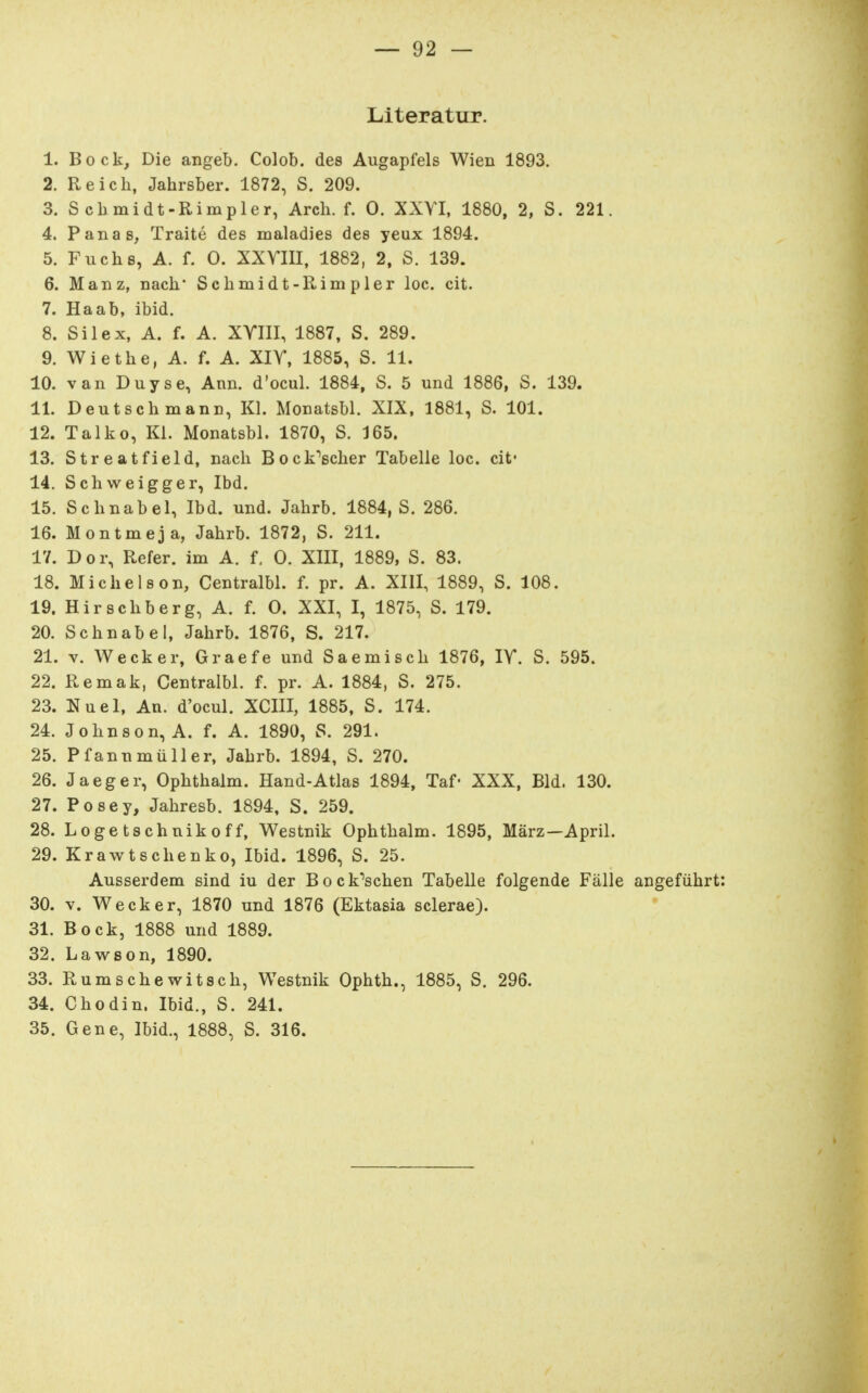 Literatur. 1. Bock, Die angeb. Colob. des Augapfels Wien 1893. 2. Reicli, Jahrsber. 1872, S. 209. 3. Scbmidt-Rimpler, Arcli. f. 0. XXYI, 1880, 2, S. 221. 4. Panas, Traite des maladies des yeux 1894. 5. Fuchs, A. f. 0. XXYIII, 1882, 2, S. 139. 6. Manz, nach* Scbmidt-Rimpler loc. cit. 7. Haab, ibid. 8. Sil ex, A. f. A. XYIII, 1887, S. 289. 9. Wiethe, A. f. A. XIY, 1885, S. 11. 10. van Duyse, Ann. d'ocul. 1884, S. 5 und 1886, S. 139. 11. Deutsch mann, Kl. Monatsbl. XIX, 1881, S. 101. 12. Talko. Kl. Monatsbl. 1870, S. 165. 13. Streatfield, nach Bock'6cher Tabelle loc. cit' 14. Schweigger, Ibd. 15. Schnabel, Ibd. und. Jahrb. 1884, S. 286. 16. Montmeja, Jahrb. 1872, S. 211. 17. Dor, Refer. im A. f, 0. XIII, 1889, S. 83. 18. Michels on, Centralbl. f. pr. A. XIII, 1889, S. 108. 19. Hirschberg, A. f. 0. XXI, I, 1875, S. 179. 20. Schnabel, Jahrb. 1876, S. 217. 21. V. Wecker, Graefe und Saemisch 1876, lY. S. 595. 22. Remak, Centralbl. f. pr. A. 1884, S. 275. 23. Nuel, An. d'ocul. XCIII, 1885, S. 174. 24. Johnson, A. f. A. 1890, S. 291. 25. Pfannmüller, Jahrb. 1894, S. 270. 26. Jaeger, Ophthalm. Hand-Atlas 1894, Taf« XXX, Bld. 130. 27. Posey, Jahresb. 1894, S. 259. 28. Logetschnikoff, Westnik Ophthalm- 1895, März—April. 29. Krawtschenko, Ibid. 1896, S. 25. Ausserdem sind iu der Bock''schen Tabelle folgende Fälle angeführt 30. V. Wecker, 1870 und 1876 (Ektasia sclerae). 31. Bock, 1888 und 1889. 32. Lawson, 1890. 33. Rumschewitsch, Westnik Ophth., 1885, S. 296. 34. Chodin. Ibid., S. 241. 35. Gene, Ibid., 1888, S. 316.