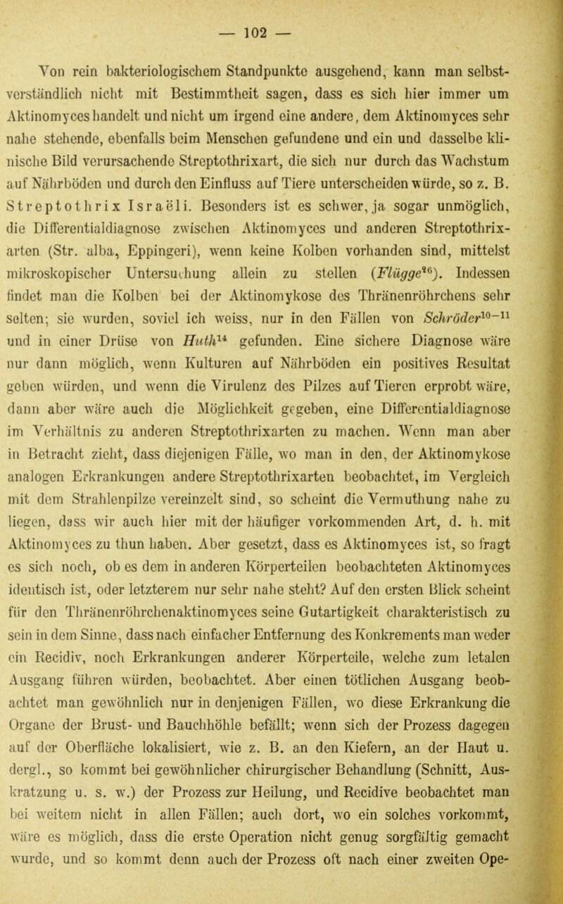 Von rein bakteriologischem Standpunkte ausgehend, kann man selbst- verständlich nicht mit Bestimmtheit sagen, dass es sich hier immer um Aktinomyceshandelt und nicht um irgend eine andere, dem Aktinomyces sehr nahe stehende, ebenfalls beim Menschen gefundene und ein und dasselbe kli- nische Bild verursachende Streptothrixart, die sich nur durch das Wachstum auf Nährböden und durch den Einfluss auf Tiere unterscheiden würde, so z. B. Streptothrix Israeli. Besonders ist es schwer, ja sogar unmöglich, die Differentialdiagnosc zwischen Aktinomyces und anderen Streptothrix- arten (Str. alba, Eppingeri), wenn keine Kolben vorhanden sind, mittelst mikroskopischer Untersuchung allein zu stellen {Flügge^^). Indessen findet man die Kolben bei der Aktinomykose des Thränenröhrchens sehr selten; sie wurden, soviel ich weiss, nur in den Fällen von Schröder^^-'^^ und in einer Drüse von Huth'^^ gefunden. Eine sichere Diagnose wäre nur dann möglich, wenn Kulturen auf Nährböden ein positives Resultat geben w^ürden, und wenn die Virulenz des Pilzes auf Tieren erprobt wäre, dann aber wäre auch die Möglichkeit gegeben, eine Differentialdiagnose im Verhältnis zu anderen Streptothrixarten zu machen. Wenn man aber in Betracht zieht, dass diejenigen Fälle, wo man in den, der Aktinomykose analogen Erkrankungen andere Streptothrixarten beobachtet, im Vergleich mit dem Strahlenpilze vereinzelt sind, so scheint die Vermuthung nahe zu liegen, dass wir auch hier mit der häufiger vorkommenden Art, d. h. mit Aktinomyces zu thun haben. Aber gesetzt, dass es Aktinomyces ist, so fragt es sich noch, ob es dem in anderen Körperteilen beobachteten Aktinomyces identisch ist, oder letzterem nur sehr nahe steht? Auf den ersten Blick scheint für den Tliränenröhrchenaktinomyces seine Gutartigkeit charakteristisch zu sein in dem Sinne, dass nach einfacher Entfernung des Konkrements man weder ein Recidiv, noch Erkrankungen anderer Körperteile, welche zum letalen Ausgang führen würden, beobachtet. Aber einen tötlichen Ausgang beob- achtet man gewöhnlich nur in denjenigen Fällen, wo diese Erkrankung die Organe der Brust- und Bauchhöhle befällt; wenn sich der Prozess dagegen auf der Oberfläche lokalisiert, wie z. B. an den Kiefern, an der Haut u. dergl., so kommt bei gewöhnlicher chirurgischer Behandlung (Schnitt, Aus- kratzung u. s. w.) der Prozess zur Heilung, und Recidive beobachtet man bei weitem nicht in allen Fällen; auch dort, wo ein solches vorkommt, wäre es möglich, dass die erste Operation nicht genug sorgfältig gemacht wurde, und so kommt denn auch der Prozess oft nach einer zweiten Ope-