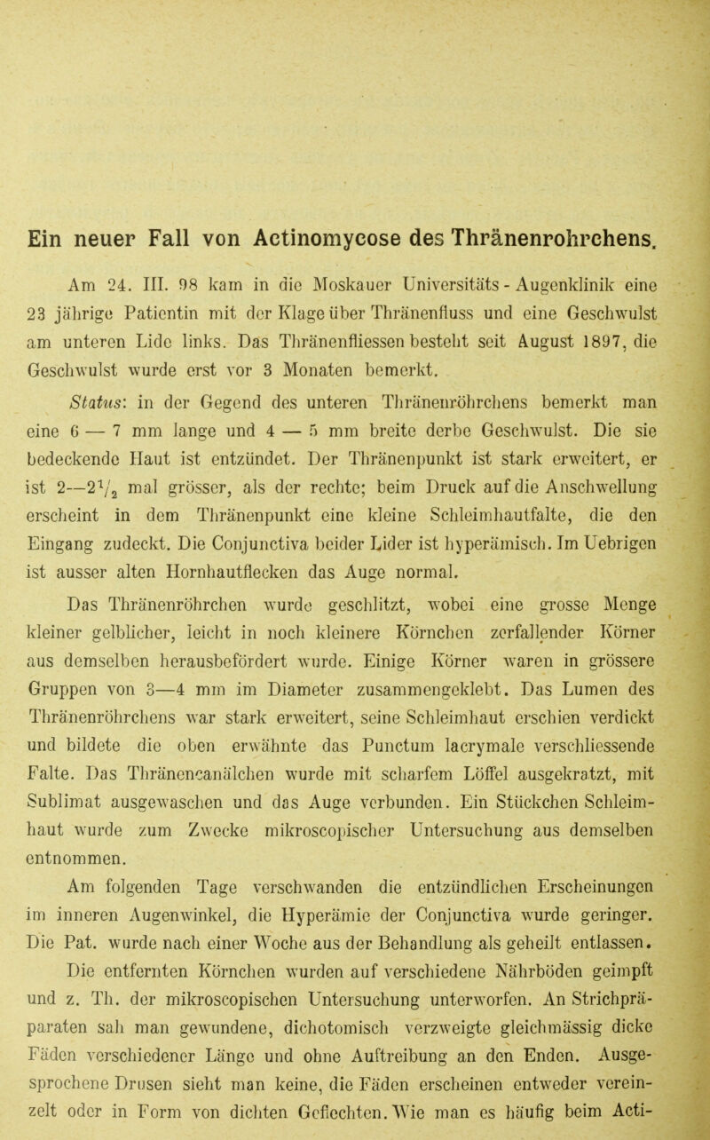 Ein neuer Fall von Actinomycose des Thränenrolirchens. Am 24. III. 98 kam in die Moskauer Universitäts - Augenklinik eine 23 jährige Patientin mit der Klage über Thränenfluss und eine Geschwulst am unteren Lide links. Das Thränenfliessen besteht seit August 1897, die Geschwulst wurde erst vor 3 Monaten bemerkt. Status: in der Gegend des unteren Thränenröhrchens bemerkt man eine 6 — 7 mm lange und 4 — .5 mm breite derbe Geschwulst. Die sie bedeckende Haut ist entzündet. Der Thränenpunkt ist stark erweitert, er ist 2—2'^/2 mal grösser, als der rechte; beim Druck auf die Anschwellung erscheint in dem Thränenpunkt eine kleine Schleimhautfalte, die den Eingang zudeckt. Die Conjunctiva beider Lider ist hyperamisch. Im Uebrigen ist ausser alten Hornhautflecken das Auge normal. Das Thränenröhrchen wurdo geschlitzt, wobei eine grosse Menge kleiner gelblicher, leicht in noch kleinere Körnchen zerfallender Körner aus demselben herausbefördert wurde. Einige Körner Avaren in grössere Gruppen von 3—4 mm im Diameter zusammengeklebt. Das Lumen des Thränenröhrchens war stark erweitert, seine Schleimhaut erschien verdickt und bildete die oben erwähnte das Punctum lacrymale verschliessende Falte. Das Thränencanälchen wurde mit scharfem Löffel ausgekratzt, mit Sublimat ausgewaschen und das Auge verbunden. Ein Stückchen Schleim- haut wurde zum Zwecke mikroscopischer Untersuchung aus demselben entnommen. Am folgenden Tage verschwanden die entzündlichen Erscheinungen im inneren Augenwinkel, die Hyperämie der Conjunctiva wurde geringer. Die Pat. wurde nach einer Woche aus der Behandlung als geheilt entlassen. Die entfernten Körnchen wurden auf verschiedene Nährböden geimpft und z. Th. der mikroscopischen Untersuchung unterworfen. An Strichprä- paraten sah man gewundene, dichotomisch verzweigte gleichmässig dicke Fäden verschiedener Länge und ohne Auftreibung an den Enden. Ausge- sprochene Drusen sieht man keine, die Fäden erscheinen entweder verein- zelt oder in Form von dichten Geflechten. Wie man es häufig beim Acti-