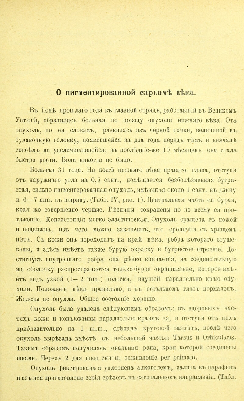 0 nHrMeHTHpOBaHHOH capROMt B*Ka. Bt, iioHt npomjiaro roji:a bt> rjiasHofi OTpjiA'fc, paöoTaBuiiH Bt BejiHKOMT> YcTiort, oopaTHjiacb öojibnaji no noBO,ii,y onyxojiii HiiiKHaro BtKa. Bxa onyxojib, no en cjiOBaMTj, pasBiiJiacb iisi. qepHoii to^kh, BejiHqHHoii bt> oyjiaBO^myio rojiOBKy, noaBEBmefic^ aa jißa> roß^a uepe^T» t^mtd h Bna^ajit coBC'feMi> He yBGJiHqHBaBmeficji; sa iiocji'feAHie-Jice 10 MtcjmeB'B ona cxajia ÖHCipO pOCTH. BOJIII HHKOr^a HC ÖLIJIO. BojiLHaH 31 ro/i;a. Ha Koact HimHaro B'feKa npaBaro rjiasa, OTCTynR OTT> HapyjKHaro yrjia na 0,5 canT., noMtuiiaeTCJi öesooji'fesHeHHaH öyrpii- CTaii, CHjiBHo niirMeHTiipoBaHHaii onyxojib, HMtioman okojio 1 canT. b-l ;i,jiHHy H 6—7 mm. b^b miipiiHy. (Taöji. lY, piic. 1). HeHTpajibHaji qacTB e;i öypaji, Kpaa coBepmeHHO qepHLie. P'fecHHi],bi coxpaHGHbi ne iio BceMy en npo- TijiKeHiio. KoHCHCTeHii,m M^irKO-ajiacTiiqecKajT. Onyxojib cpamena Cb Koacen H no^BHa^Haj hst» qero mohcho saK^mo^HTb, hto cpomenm Cb xpameMTb HtTT». Ci> KOM ona nepexoji.nT'b na Kpafi BlsK.a, peöpa KOToparo ciyme- BaHbi, H s^tcb HM'feQTT» TaKHCG öypyio OKpacKy n öyrpncToe CTpoenie. J[o- CTHrHyB'b BHyTpsHHüro peöpa ona ptsKO KOnqaeTCJi, na coeÄUHHTejiBHyio }Ke oöojioqKy pacnpocTpan^ieTca TOJibKoöypoe oKpaujHBaHbe, EOTopoe HMt- ex'L bhät> ysKOH (1—2 mm.) hojiockh, H^ymeii napajijrejibHO Kpaio ony- xojiH. nojio}KeHie B-feKa npaBHjibHO, n bt> ocTajibHOMT> rjiasT) HopMajenT>. ^ejiesbi ne onyxjin. Oömee cocTOüHie xopomo, Onyxojib ÖLiJia yjiajieHa cjil3;iyioui,nMi, o6pa30MT>: bt. sji.opoBbix'b qac- Tiix'b KOiKH H kohtdIOKtheh HapajiJie.ibHo KpaiiMi, en, ii OTCTymi ott> niixt npiiÖjmsHTeJibHO na 1 m.m., CÄt>JiaHT> KpyroBOH paspts^b, mcjilo qero oiiyxojiB Bbip-fesana BMtcT'fe ct> HeöojiBiiiofi qacTbio Tarsus n Orbicularis. TaKiiM'B odpasoMt nojiyqtijiacB oBa-ubHan pana, Kpaa KOTopoii coeAUHeHbi HiBaMH. ^lepesi. 2 ßßR uibbi CHHTbi; saiKWBJieHie per primam. OnyxojiB ^HKcupoBana ii ynjioTHena ajiKorojieM'b, sajiHxa b^b napa(l)nm> H H3'b HGü npiiroTOBJiena cepi^ cpissoB'b bt> caniTajibHOM'b HanpaBjiemii. (Taoj.