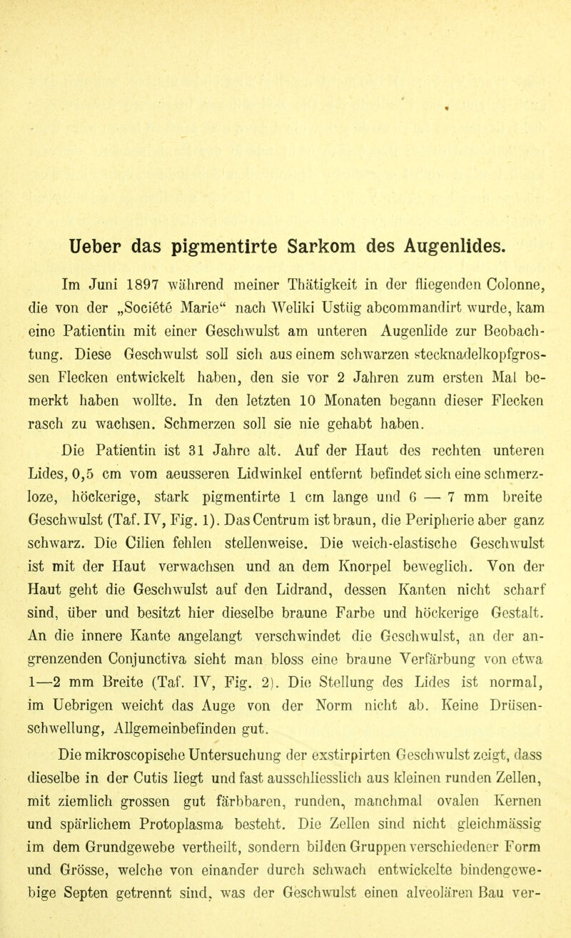 lieber das pigmentirte Sarkom des Augenlides. Im Juni 1897 während meiner Thätigkeit in der fliegenden Colonne, die von der „Societe Marie nach Weliki Ustüg abcommandirt wurde, kam eine Patientin mit einer Geschwulst am unteren Augenlide zur Beobach- tung. Diese Geschwulst soll sich aus einem schwarzen stecknadelkopfgros- sen Flecken entwickelt haben, den sie vor 2 Jahren zum ersten Mal be- merkt haben wollte. In den letzten 10 Monaten begann dieser Flecken rasch zu wachsen. Schmerzen soll sie nie gehabt haben. Die Patientin ist 31 Jahre alt. Auf der Haut des rechten unteren Lides, 0,5 cm vom aeusseren Lidwinkel entfernt befindet sich eine schmerz- loze, höckerige, stark pigmentirte 1 cm lange und 6 — 7 mm breite Geschwulst (Taf. IV, Fig. 1). Das Centrum ist braun, die Peripherie aber ganz schwarz. Die Cilien fehlen stellenweise. Die weich-elastische Geschwulst ist mit der Haut verwachsen und an dem Knorpel beweglich. Von der Haut geht die Geschwulst auf den Lidrand, dessen Kanten nicht scharf sind, über und besitzt hier dieselbe braune Farbe und höckerige Gestalt. An die innere Kante angelangt verschwindet die Goschwulst, an der an- grenzenden Conjunctiva sieht man bloss eine braune Verfärbung von etwa 1—2 mm Breite (Taf. IV, Fig. 2). Die Stellung des Lides ist normal, im Uebrigen weicht das iVuge von der Norm nicht ab. Keine Drüsen- schwellung, Allgemeinbefinden gut. Die mikroscopische Untersuchung der exstirpirten Geschwulst zeigt, dass dieselbe in der Cutis liegt und fast ausschliesslich aus kleinen runden Zellen, mit ziemlich grossen gut färbbaren, runden., manchmal ovalen Kernen und spärHchem Protoplasma besteht. Die Zellen sind nicht gleichmässig im dem Grundgewebe vertheilt, sondern bilden Gruppen verschiedener Form und Grösse, welche von einander durch schwach entwickelte bindengewe- bige Septen getrennt sind, was der Geschwulst einen alveolären Bau ver-