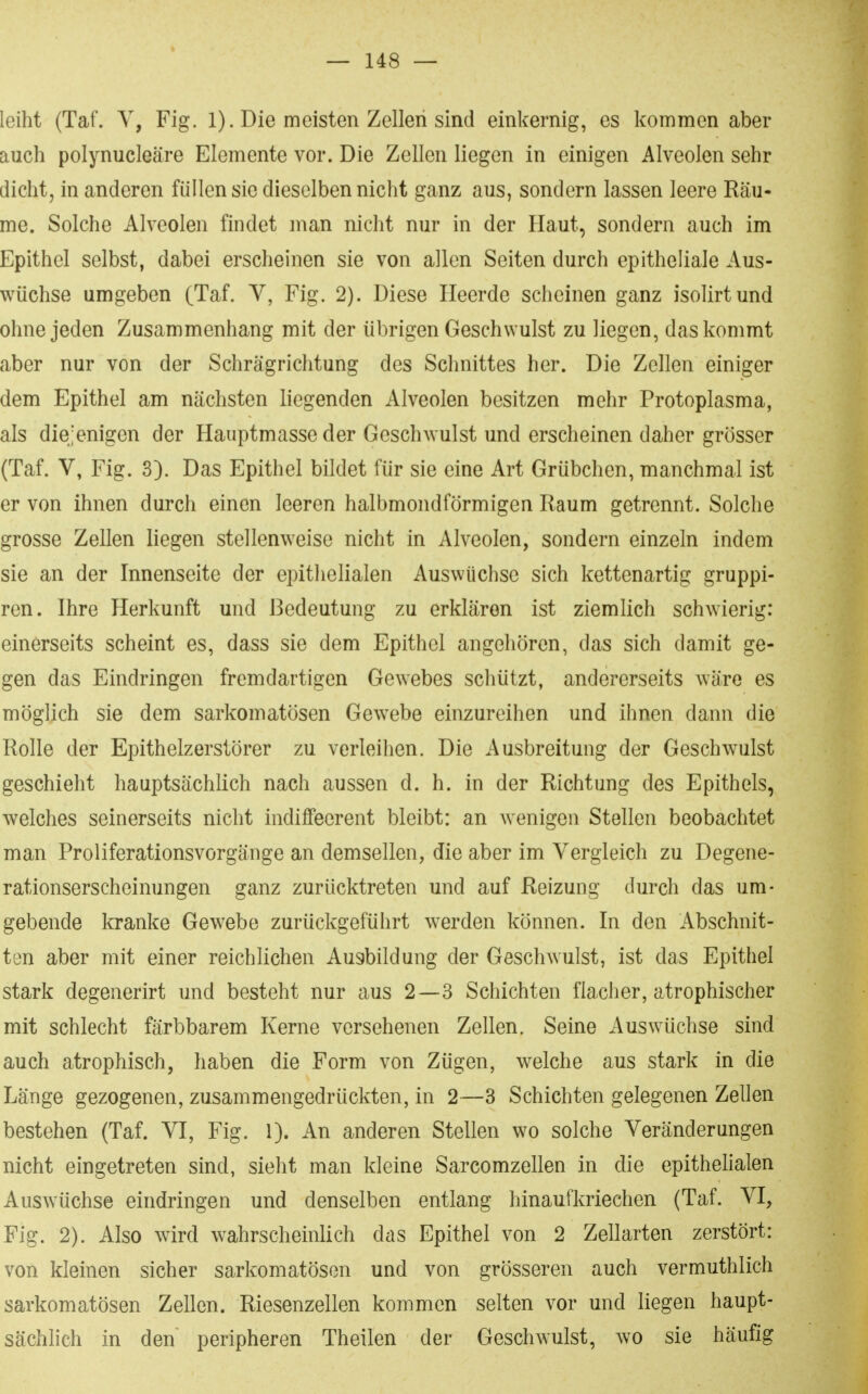 leiht (Taf. Y, Fig. 1). Die meisten Zelleii sind einkernig, es kommen aber auch polynucleäre Elemente vor. Die Zellen liegen in einigen Alveolen sehr dicht, in anderen füllen sie dieselben nicht ganz aus, sondern lassen leere Räu- me. Solche Alveolen findet man nicht nur in der Haut, sondern auch im Epithel selbst, dabei erscheinen sie von allen Seiten durch epitheliale Aus- wüchse umgeben (Taf. V, Fig. 2). Diese Heerde scheinen ganz isolirtund ohne jeden Zusammenhang mit der übrigen Geschwulst zu liegen, das kommt aber nur von der Schrägrichtung des Schnittes her. Die Zellen einiger dem Epithel am nächsten liegenden Alveolen besitzen mehr Protoplasma, als diejenigen der Hauptmasse der Geschwulst und erscheinen daher grösser (Taf. V, Fig. 3). Das Epithel bildet für sie eine Art Grübchen, manchmal ist er von ihnen durch einen leeren halbmondförmigen Raum getrennt. Solche grosse Zellen liegen stellenweise nicht in Alveolen, sondern einzeln indem sie an der Innenseite der epithelialen Auswüchse sich kettenartig gruppi- ren. Ihre Herkunft und Bedeutung zu erklären ist ziemlich schwierig: einerseits scheint es, dass sie dem Epithel angehören, das sich damit ge- gen das Eindringen fremdartigen Gewebes schützt, andererseits wäre es möglich sie dem sarkomatösen Gewebe einzureihen und ihnen dann die Rolle der Epithelzerstörer zu verleihen. Die Ausbreitung der Geschwulst geschieht hauptsächlich nach aussen d. h. in der Richtung des Epithels, welches seinerseits nicht indiffecrent bleibt: an Avenigen Stellen beobachtet man Proliferationsvorgänge an demsellen, die aber im Vergleich zu Degene- rationserscheinungen ganz zurücktreten und auf Reizung durch das um- gebende kranke Gewebe zurückgeführt werden können. In den x^ibschnit- ten aber mit einer reichlichen Au3bildung der Geschwulst, ist das Epithel stark degenerirt und besteht nur aus 2—3 Schichten flacher, atrophischer mit schlecht färbbarem Kerne versehenen Zellen. Seine Auswüchse sind auch atrophisch, haben die Form von Zügen, welche aus stark in die Länge gezogenen, zusammengedrückten, in 2—3 Schichten gelegenen Zellen bestehen (Taf. VI, Fig. 1). An anderen Stellen wo solche Veränderungen nicht eingetreten sind, sieht man kleine Sarcomzellen in die epithelialen AusAvüchse eindringen und denselben entlang hinaufkriechen (Taf. VI, Fig. 2). Also wird wahrscheinlich das Epithel von 2 Zellarten zerstört: von kleinen sicher sarkomatösen und von grösseren auch vermuthlich sarkomatösen Zellen. Riesenzellen kommen selten vor und liegen haupt- sächlich in den peripheren Theilen der Geschwulst, wo sie häufig