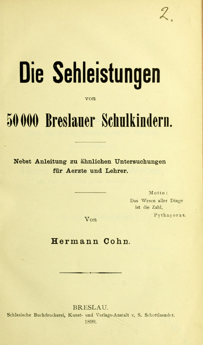 Die Sehleistungen von 50000 Breslauer Schulkindern. Nebst Anleitung zu ähnlichen Untersuchungen für Aerzte und Lehrer, Von Motto : Das Wesen aller Dinge ist die Zahl. Pythai;ora< Hermann Cohn. BRESLAU. Schlesische Buchdruckerei, Kunst- und Verlags-Anstalt v. S. Schottlaendcr. 1899.