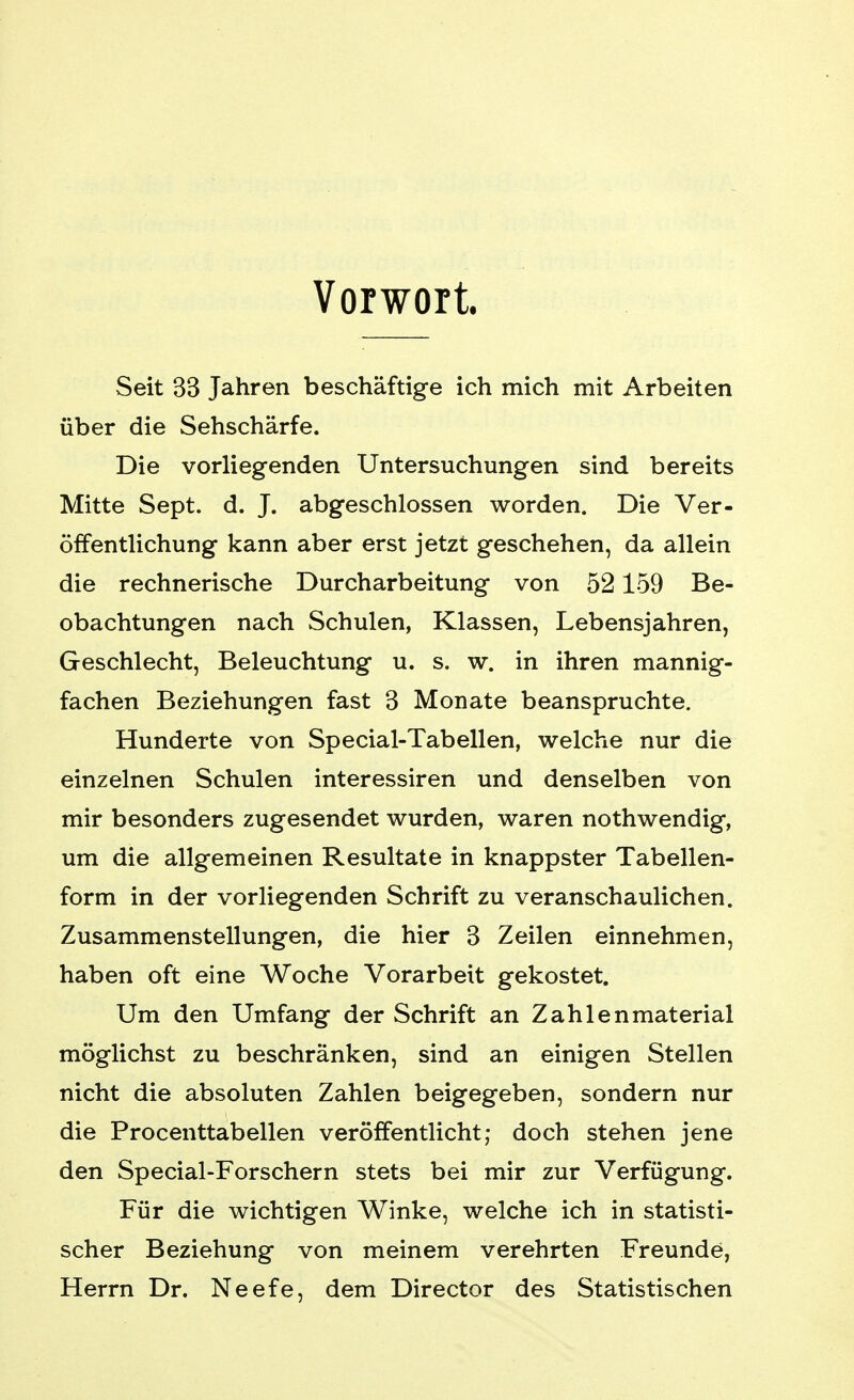 Vorwort. Seit 33 Jahren beschäftige ich mich mit Arbeiten über die Sehschärfe. Die vorliegenden Untersuchungen sind bereits Mitte Sept. d. J. abgeschlossen worden. Die Ver- öffentlichung kann aber erst jetzt geschehen, da allein die rechnerische Durcharbeitung von 52159 Be- obachtungen nach Schulen, Klassen, Lebensjahren, Geschlecht, Beleuchtung u. s. w. in ihren mannig- fachen Beziehungen fast 3 Monate beanspruchte. Hunderte von Special-Tabellen, welche nur die einzelnen Schulen interessiren und denselben von mir besonders zugesendet wurden, waren nothwendig, um die allgemeinen Resultate in knappster Tabellen- form in der vorliegenden Schrift zu veranschaulichen. Zusammenstellungen, die hier 3 Zeilen einnehmen, haben oft eine Woche Vorarbeit gekostet. Um den Umfang der Schrift an Zahlenmaterial möglichst zu beschränken, sind an einigen Stellen nicht die absoluten Zahlen beigegeben, sondern nur die Procenttabellen veröffentlicht; doch stehen jene den Special-Forschern stets bei mir zur Verfügung. Für die wichtigen Winke, welche ich in statisti- scher Beziehung von meinem verehrten Freunde, Herrn Dr. Neefe, dem Director des Statistischen