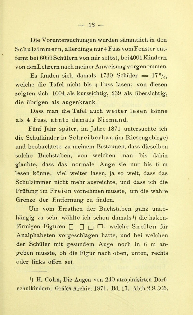 Die Voruntersuchungen wurden sämmtlich in den Schulzimmern, allerdings nur 4 Fuss vom Fenster ent- fernt bei 6059 Schülern von mir selbst, bei4001 Kindern von den Lehrern nach meiner Anweisung vorgenommen. Es fanden sich damals 1730 Schüler = 17%, welche die Tafel nicht bis 4 Fuss lasen; von diesen zeigten sich 1004 als kurzsichtig, 239 als übersichtig, die übrigen als augenkrank. Dass man die Tafel auch weiter lesen könne als 4 Fuss, ahnte damals Niemand. Fünf Jahr später, im Jahre 1871 untersuchte ich die Schulkinder in Schreiberhau (im Riesengebirge) und beobachtete zu meinem Erstaunen, dass dieselben solche Buchstaben, von welchen man bis dahin glaubte, dass das normale Auge sie nur bis 6 m lesen könne, viel weiter lasen, ja so weit, dass das Schulzimmer nicht mehr ausreichte, und dass ich die Prüfung im Freien vornehmen musste, um die wahre Grenze der Entfernung zu finden. Um vom Errathen der Buchstaben ganz unab- hängig zu sein, wählte ich schon damals1) die haken- förmigen Figuren [] ] y [1, welche Sneilen für Analphabeten vorgeschlagen hatte, und bei welchen der Schüler mit gesundem Auge noch in 6 m an- geben musste, ob die Figur nach oben, unten, rechts oder links offen sei. !) H. Cohn, Die Augen von 240 atropinisirten Dorf- schulkindern. Gräfes Archiv, 1871. Bd. 17. Abth.2S.S05.