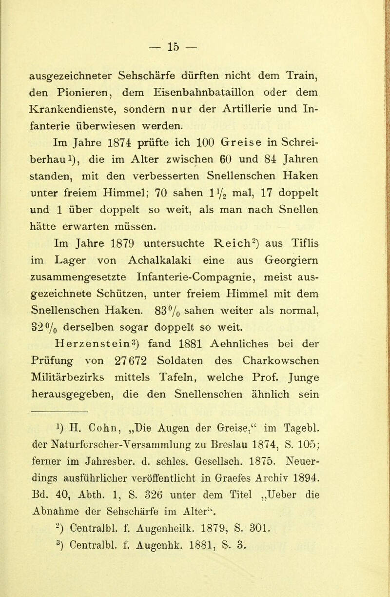 — 15 — ausgezeichneter Sehschärfe dürften nicht dem Train, den Pionieren, dem Eisenbahnbataillon oder dem Krankendienste, sondern nur der Artillerie und In- fanterie überwiesen werden. Im Jahre 1874 prüfte ich 100 Greise in Schrei- berhau1), die im Alter zwischen 60 und 84 Jahren standen, mit den verbesserten Snellenschen Haken unter freiem Himmel; 70 sahen iy2 mal, 17 doppelt und 1 über doppelt so weit, als man nach Snellen hätte erwarten müssen. Im Jahre 1879 untersuchte Reich2) aus Tiflis im Lager von Achalkalaki eine aus Georgiern zusammengesetzte Infanterie-Compagnie, meist aus- gezeichnete Schützen, unter freiem Himmel mit dem Snellenschen Haken. 83% sahen weiter als normal, 32% derselben sogar doppelt so weit. Herzenstein3) fand 1881 Aehnliches bei der Prüfung von 27672 Soldaten des Charkowschen Militärbezirks mittels Tafeln, welche Prof. Junge herausgegeben, die den Snellenschen ähnlich sein !) H. Cohn, „Die Augen der Greise, im Tagebl. der Naturforscher-Versammlung zu Breslau 1874, S. 105; ferner im Jahresber. d. schles. Gesellsch. 1875. Neuer- dings ausführlicher veröffentlicht in Graefes Archiv 1894. Bd. 40, Abth. 1, S. 326 unter dem Titel „Ueber die Abnahme der Sehschärfe im Alter. 2) Centralbl. f. Augenheilk. 1879, S. 301.