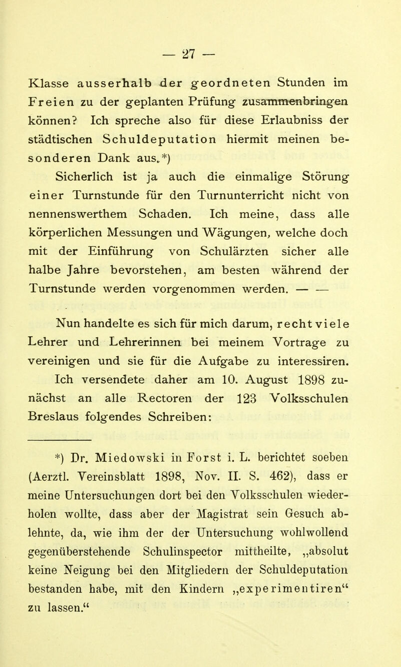 Klasse ausserhalb der geordneten Stunden im Freien zu der geplanten Prüfung zusammenbringen können? Ich spreche also für diese Erlaubniss der städtischen Schuldeputation hiermit meinen be- sonderen Dank aus. *) Sicherlich ist ja auch die einmalige Störung einer Turnstunde für den Turnunterricht nicht von nennenswerthem Schaden. Ich meine, dass alle körperlichen Messungen und Wägungen, welche doch mit der Einführung von Schulärzten sicher alle halbe Jahre bevorstehen, am besten während der Turnstunde werden vorgenommen werden. — — Nun handelte es sich für mich darum, recht viele Lehrer und Lehrerinnen bei meinem Vortrage zu vereinigen und sie für die Aufgabe zu interessiren. Ich versendete daher am 10. August 1898 zu- nächst an alle Rectoren der 123 Volksschulen Breslaus folgendes Schreiben: *) Dr. Miedowski in Forst i. L. berichtet soeben (Aerztl. Vereinsblatt 1898, Nov. II. S. 462), dass er meine Untersuchungen dort bei den Volksschulen wieder- holen wollte, dass aber der Magistrat sein Gesuch ab- lehnte, da, wie ihm der der Untersuchung wohlwollend gegenüberstehende Schulinspector mittheilte, „absolut keine Neigung bei den Mitgliedern der Schuldeputation bestanden habe, mit den Kindern „experimentirenu zu lassen.